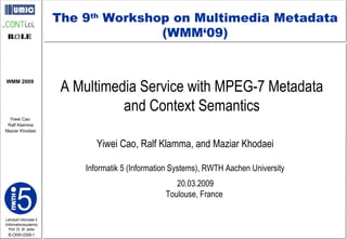 A Multimedia Service with MPEG-7 Metadata  and Context Semantics  Yiwei Cao, Ralf Klamma, and Maziar Khodaei Informatik 5 (Information Systems), RWTH Aachen University 20.03.2009 Toulouse, France  The 9 th  Workshop on Multimedia Metadata (WMM‘09) 