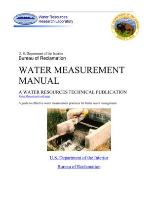 U. S. Department of the Interior
Bureau of Reclamation

WATER MEASUREMENT
MANUAL
A WATER RESOURCES TECHNICAL PUBLICATION
Water Measurement web page

A guide to effective water measurement practices for better water management




                         U.S. Department of the Interior
                              Bureau of Reclamation
 