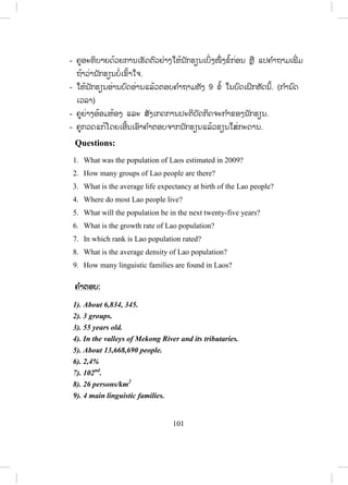 100
ຄ ໍາຕອບ:
1. If Lao people use Lao products, our country will be modern quickly.
2. Women in Laos will live longer if they have a few children.
3. If Lao population increases quickly, Laos will face a big problem in the
future.
4. It will be crowded in the future if most people move to live in Vientiane
Capital.
5. If the birth rate decreases, the population will decrease.
5. Read and practise ອ່ານ ແລະ ເຝິກແອບ
- ຄູອ່ານບົດສົນທະນາໃຫ້ນັກຮຽນຟັງ1ຄັ້ງ.
- ຄູອ່ານບົດສົນທະນາຄືນອີກ ນັກຮຽນຟັງ ແລະ ອ່ານຕາມປະມານ 2 – 3 ຄັ້ງ.
- ຄູອະທິບາຍຄວາມໝາຍລວມຂອງບົດສົນທະນາເປັນພາສາລາວໂດຍຫຍໍ້ໃຫ້
ນັກຮຽນຟັງ ແລະ ຖາມ.
- ຄູ ແລະ ນັກຮຽນຜັດປ່ຽນບົດບາດກັນອ່ານບົດສົນທະນາ.
- ຄູຈ ັດນັກຮຽນເປັນຄູ່ເພື່ ອປະຕິບັດກິດຈະກ ໍາສົນທະນາໂດຍຜັດປ່ຽນບົດບາດກັນ.
- ຄູຍ່າງອ້ອມຫ້ອງເພື່ ອສັງເກດ ແລະ ຊ່ວຍນັກຮຽນໃນການປະຕິບັດກິດຈະກ ໍາ.
- ຄູເອີ້ນເອົານັກຮຽນ 2 ຫຼື 3 ຄູ່ ຢືນຂຶ້ນ ຫຼື ອອກມາໜ້າກະດານ ເພື່ ອສະແດງ
ບົດບາດໃຫ້ໝູ່ໃນຫ້ອງຟັງເທື່ ອລະຄູ່.
6. Read and answer ອ່ານ ແລະ ຕອບ
- ຄູອ່ານບົດອ່ານໃຫ້ນັກຮຽນຟັງ 1 ເທື່ ອ.
- ໃຫ້ນັກຮຽນອ່ານບົດອ່ານດ້ວຍຕົນເອງ.
- ເອີ້ນນັກຮຽນ 2-3 ຄົນຂຶ້ນອ່ານເທື່ ອລະຄົນໃຫ້ນັກຮຽນໃນຫ້ອງຟັງ.
- ຄູກວດຄ ໍາຜິດ ຫຼັງຈາກນັກຮຽນແຕ່ລະຄົນອ່ານຈ ົບ.
- ຄູພານັກຮຽນແປຄວາມໝາຍໂດຍລວມ.
- ຄູແນະນ ໍາໃຫ້ນັກຮຽນອ່ານຄ ໍາຖາມທັງໝົດກ່ອນ,
 