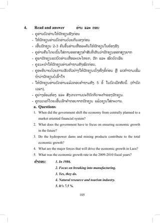 104
Lesson 2 Economic development
ບບົດທີ 2 ການພັດທະນາເສດຖະກິດ
ໃນບົດນີ້ນັກຮຽນ ຮຽນກ່ຽວກັບການຈະເລີນເຕີບໂຕການພັດທະນາ ແລະ ທ່າອ່ຽງທາງດ້ານ
ເສດຖະກິດຂອງໂລກພາກພື້ນ ແລະ ຂອງປະເທດລາວ.
1. Vocabulary ຄ ໍາສັບໃໝ່
- ກ່ອນເຂົ້າສູ່ບົດຮຽນ ຄູຖາມນັກຮຽນຄວາມຮູ້ທົ່ວໄປກ່ຽວກັບຊັບພະຍາກອນຂອງ
ລາວມີຫຍັງແດ່? ດ້ານອຸດສະຫະກ ໍາເດ?.
- ຄູບອກນັກຮຽນເປີດປຶ້ມ, ອ່ານຄ ໍາສັບ ແລະ ຄວາມໝາຍຂອງຄ ໍາສັບໃນວົງຂອບ
ໃນໃຈ.
2. Listen and repeat ຟັງ ແລະ ເວົ້າຕາມ
- ຄູອ່ານຄ ໍາສັບໃນວົງຂອບແຕ່ລະຄ ໍາ 1 – 2 ຄັ້ງໃຫ້ນັກຮຽນຟັງ.
- ຄູອ່ານຄ ໍາສັບແຕ່ລະຄ ໍາຄືນໃຫ້ນັກຮຽນຟັງ ແລະ ອ່ານຕາມ 2 – 3 ຄັ້ງ.
- ຄູເອີ້ນນັກຮຽນຈ ໍານວນໜຶ່ ງອ່ານຄ ໍາສັບເທື່ ອລະຄົນ, ຄົນລະ 4 – 5 ຄ ໍາສັບ.
- ຄູບອກວິທີອອກສຽງໃຫ້ຖືກຕ້ອງ.
- ຄູອະທິບາຍຄວາມໝາຍຂອງຄ ໍາສັບໃນວົງຂອບໃຫ້ນັກຮຽນຕື່ມຖ້າຈ ໍາເປັນ.
3. Read and practise ອ່ານ ແລະ ເຝິກແອບ
- ຄູອ່ານບົດສົນທະນາໃຫ້ນັກຮຽນຟັງ1ຄັ້ງ.
- ຄູອ່ານບົດສົນທະນາຄືນອີກ ນັກຮຽນຟັງ ແລະ ອ່ານຕາມປະມານ 2 – 3 ຄັ້ງ.
- ຄູອະທິບາຍຄວາມໝາຍຂອງບົດສົນທະນາເປັນພາສາລາວໂດຍຫຍໍ້ໃຫ້ນັກຮຽນຟັງ.
- ຄູ ແລະ ນັກຮຽນຜັດປ່ຽນບົດບາດກັນອ່ານບົດສົນທະນາ.
- ຄູຈ ັດນັກຮຽນເປັນຄູ່ເພື່ ອປະຕິບັດກິດຈະກ ໍາສົນທະນາໂດຍຜັດປ່ຽນບົດບາດກັນ.
- ຄູຍ່າງອ້ອມຫ້ອງເພື່ ອສັງເກດ ແລະ ຊ່ວຍນັກຮຽນໃນການປະຕິບັດກິດຈະກ ໍາ.
- ຄູເອີ້ນເອົານັກຮຽນ 2 ຫຼື 3 ຄູ່ ຢືນຂຶ້ນ ຫຼື ອອກມາໜ້າກະດານ ເພື່ ອສະແດງ
ບົດບາດໃຫ້ໝູ່ໃນຫ້ອງຟັງເທື່ ອລະຄູ່.
 