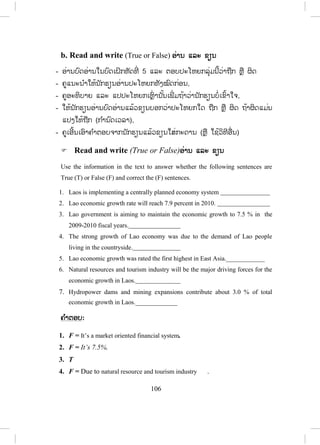 105
4. Read and answer ອອ່ານ ແລະ ຕອບ
- ຄູອ່ານບົດອ່ານໃຫ້ນັກຮຽນຟັງກ່ອນ
- ໃຫ້ນັກຮຽນອ່ານບົດອ່ານດ້ວຍຕົນເອງກ່ອນ
- ເອີ້ນນັກຮຽນ 2-3 ຄົນຂຶ້ນອ່ານເທື່ ອລະຄົນໃຫ້ນັກຮຽນໃນຫ້ອງຟັງ
- ຄູອ່ານຄືນໂດຍເນັ້ນໃສ່ການອອກສຽງຄ ໍາສັບທີ່ ເຫັນວ່ານັກຮຽນອອກສຽງຍາກ
- ຄູພານັກຮຽນແປບົດອ່ານເທື່ ອລະປະໂຫຍກ, ວັກ ແລະ ໝົດບົດເລີຍ
- ຄູແນະນ ໍາໃຫ້ນັກຮຽນອ່ານຄ ໍາຖາມທັງໝົດກ່ອນ,
- ຄູອະທິບາຍດ້ວຍການເຮັດຕົວຢ່າງໃຫ້ນັກຮຽນເບິ່ງໜຶ່ ງຂໍ້ກ່ອນ ຫຼື ແປຄ ໍາຖາມເພີ່ ມ
ຖ້າວ່ານັກຮຽນບໍ່ເຂົ້າໃຈ
- ໃຫ້ນັກຮຽນອ່ານບົດອ່ານແລ້ວຕອບຄ ໍາຖາມທັງ 5 ຂໍ້ ໃນບົດເຝິກຫັດນິ້. (ກ ໍານົດ
ເວລາ),
- ຄູຍ່າງອ້ອມຫ້ອງ ແລະ ສັງເກດການປະຕິບັດກິດຈະກ ໍາຂອງນັກຮຽນ.
- ຄູກວດແກ້ໂດຍເອີ້ນເອົາຄ ໍາຕອບຈາກນັກຮຽນ ແລ້ວຂຽນໃສ່ກະດານ.
a. Questions:
1. When did the government shift the economy from centrally planned to a
market oriented financial system?
2. What does the government have to focus on ensuring economic growth
in the future?
3. Do the hydropower dams and mining products contribute to the total
economic growth?
4. What are the major forces that will drive the economic growth in Laos?
5. What was the economic growth rate in the 2009-2010 fiscal years?
ຄ ໍາຕອບ: 1. In 1986.
2. Focus on breaking into manufacturing.
3. Yes, they do.
4. Natural resource and tourism industry.
5. It’s 7.5 %.
ສ.ວ.ສ
ສະຫງວນລິຂະສິດ
 