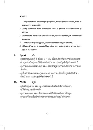 126
ຄ ໍາຕອບ:
1. deforestation c. ການຕັດໄມ້ທ ໍາລາຍປ່າ
2. reforestation e. ການປູກໄມ້ໃຫ້ເປັນປ່າ
3. programs b. ໂຄງການ
4. disaster g. ໄພພິບັດ
5. encourage a. ຊຸກຍູ້
6. commercial f. ກ່ຽວກັບການຄ້າ
7. natural d. ທາງທ ໍາມະຊາດ
7. Complete ຕື່ ມໃຫ້ຄົບ
- ຄູບອກນັກຮຽນອ່ານປະໂຫຍກໃນໃຈພ້ອມກັບຕື່ມປະໂຫຍກໃຫ້ສົມບູນ.
- ໃຫ້ນັກຮຽນປຽບທຽບຄ ໍາຕອບຕົນເອງກັບໝູ່ທີ່ ນັ່ງທາງຂ້າງ.
- ຄູໃຫ້ນັກຮຽນອ່ານແຕ່ລະປະໂຫຍກ.
- ຄູຂຽນຄ ໍາຕອບໃສ່ກະດານ.
ຄ ໍາຕອບ:
1. Cutting too many trees can result in natural disasters, such as floods.
2. Many countries in Asia have started reforestation programs.
3. Most Asian countries have reduced deforestation to protect their
forests.
4. In Lao PDR people are encouraged to protect forests and to plant trees.
8. Rearrange ຈ ັດລຽງຄືນ
- ຄູໃຫ້ນັກຮຽນອ່ານແລະລຽງຄ ໍາສັບໃຫ້ເປັນປະໂຫຍກທີ່ ຖືກຕ້ອງ.
- ຄູໃຫ້ນັກຮຽນເຮັດກິດຈະກ ໍາ.
- ຄູຍ່າງອ້ອມຫ້ອງ ແລະ ສັງເກດການປະຕິບັດກິດຈະກ ໍາຂອງນັກຮຽນ.
- ຄູກວດແກ້ໂດຍເອີ້ນເອົາຄ ໍາຕອບຈາກນັກຮຽນແລ້ວຂຽນໃສ່ກະດານ.
 