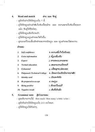 137
Lesson 3 Job interview
ບົດຮຽນທີ່ 3 ການສ ໍາພາດເຂົ້າເຮັດວຽກ
ໃນບົດຮຽນນີ້ ນັກຮຽນ ຮຽນກ່ຽວກັບການສ ໍາພາດເຂົ້າເຮັດວຽກ.
1. Vocabulary ຄ ໍາສັບໃໝ່
- ກ່ອນເຂົ້າສູ່ບົດຮຽນ ຄູຖາມນັກຮຽນວ່າເຄີຍຖືກສ ໍາພາດກ່ຽວກັບສິ່ງໃດສິ່ງໜຶ່ ງບໍ່?
ຮູ້ຈ ັກກົດລະບຽບ ຫຼື ຂັ້ນຕອນການສ ໍາພາດບໍ່?
- ຄູບອກນັກຮຽນເປີດປື້ມ, ອ່ານຄ ໍາສັບ ແລະ ຄວາມໜາຍຂອງຄ ໍາສັບທີ່ ຢູ່ໃນວົງ
ຂອບໃນໃຈ.
2. Listen and repeat ຟັງ ແລະ ເວົ້າຕາມ
- ຄູອ່ານຄ ໍາສັບໃນວົງຂອບ 1-2 ຄັ້ງ, ນັກຮຽນເບິ່ງຄ ໍາສັບ ແລະ ຟັງຄູອ່ານ.
- ຄູອ່ານຄ ໍາສັບຄືນ, ນັກຮຽນຟັງ ແລະ ເວົ້າຕາມ 2-3 ຄັ້ງ.
- ຄູເອີ້ນນັກຮຽນຈ ໍານວນໜຶ່ ງອ່ານຄ ໍາສັບເທື່ ອລະຄົນ, ຄົນລະ 4-5 ຄ ໍາສັບ.
- ຄູບອກວິທີອອກສຽງໃຫ້ຖືກຕ້ອງ.
- ຄູພານັກຮຽນແປຄວາມໜາຍຂອງຄ ໍາສັບ.
3. Listen and practise ຟັງ ແລະ ເຝິກເວົ້າ
- ຄູອ່ານບົດສົນທະນາ 1ຄັ້ງ, ນັກຮຽນຟັງ.
- ຄູຖາມເອົາຄວາມໝາຍລວມໂດຍຫຍໍ້ເປັນພາສາລາວຈາກນັກຮຽນ.
- ຄູ ແລະ ນັກຮຽນຜັດປ່ຽນບົດບາດກັນ.
- ຄູຈ ັດນັກຮຽນເປັນຄູ່ ເພື່ ອປະຕິບັດກິດຈະກ ໍາສົນທະນາໂດຍຜັດປ່ຽນບົດບາດກັນ.
- ຄູຍ່າງອ້ອມຫ້ອງເພື່ ອສັງເກດ ແລະ ຊ່ວຍນັກຮຽນໃນການປະຕິບັດກິດຈະກ ໍາຂອງ
ເຂົາເຈົ້າ.
- ຄູເອີ້ນເອົານັກຮຽນ 2 ຫຼື 3 ຄູ່ ຢືນຂຶ້ນ ຫຼື ອອກມາໜ້າກະດານ ເພື່ ອສະແດງ
ບົດບາດໃຫ້ໝູ່ໃນຫ້ອງຟັງເທື່ ອລະຄູ່.
ສ.ວ.ສ
ສະຫງວນລິຂະສິດ
 