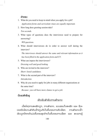 139
6. Choose ເເລືອກ
- ຄູໃຫ້ນັກຮຽນເລືອກເອົາຄ ໍາສັບຢູ່ໃນວົງຂອບມາຕື່ໃສ່ແຕ່ລະປະໂຫຍກໃຫ້ສົມບູນ.
- ຄູໃຫ້ນັກຮຽນອ່ານແລ້ວຂຽນຄ ໍາຕອບໃສ່ກະດານ.
ຄຄ ໍາຕອບ
1. How many subjects do you have to study this year?
2. I could answer only a few questions during my interview.
3. How much money do you need?
4. The interviewers asked me a little personal information. It was very
short.
5. Many students cannot pass the examination this semester.
6. I don’t expect much about my interview because I didn’t answer all
questions.
7. Read and answer ອ່ານ ແລະ ຕອບ
- ຄູອ່ານບົດເລື່ອງ 1 ຄັ້ງ, ນັກຮຽນຟັງ ແລະ ເບິ່ງປຶ້ມໄປພ້ອມ.
- ນັກຮຽນອ່ານບົດເລື່ ອງ ( ອາດຈະໃຫ້ນັກຮຽນເຝິກອ່ານຢູ່ໃນກຸ່ມກໍໄດ້ )
- ຄູເອີ້ນນັກຮຽນເທື່ ອລະຄົນອ່ານໃຫ້ໝູ່ຟັງ ( ຄົນລະວັກ ).
- ຄູຊ່ວຍນັກຮຽນອອກສຽງໃຫ້ຖືກຕ້ອງ ເມື່ອນັກຮຽນອ່ານຜິດ.
- ຄູບອກໃຫ້ນັກຮຽນອ່ານບົດເລື່ ອງຄືນອີກ ແລ້ວຕອບຄ ໍາຖາມ.
(ໃຫ້ນັກຮຽນຕອບດ້ວຍຕົນເອງ ຫຼື ເປັນກຸ່ມກໍໄດ້)
- ຄູຍ່າງອ້ອມຫ້ອງ ແລະ ສັງເກດການປະຕິບັດກິດຈະກ ໍາຂອງນັກຮຽນ.
- ຄູກວດແກ້ໂດຍເອີ້ນເອົາຄ ໍາຕອບຈາກນັກຮຽນແລ້ວຂຽນໃສ່ກະດານ.
- ຄູພານັກຮຽນສະຫຼຸບ ແລະ ໃຫ້ນັກຮຽນແປຄວາມໝາຍຂອງບົດອ່ານ ໂດຍຄູຊ່ວຍ
ໃນກໍລະນີທີ່ ມີຄ ໍາສັບທີ່ ບໍ່ຄຸ້ນເຄີຍ ຫຼື ປະໂຫຍກທີ່ ນັກຮຽນແປບໍ່ຖືກຕ້ອງ.
ສ.ວ.ສ
ສະຫງວນລິຂະສິດ
 