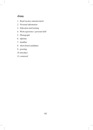 141
ສະໝັກທີ່ ຖືກຄັດເລືອກແລ້ວເທົ່ ານັ້ນທີ່ ຈະໄດ້ຖືກເອີ້ນເຂົ້າສ ໍາພາດ. ຜູ້ສະໝັກທີ່ ໄດ້ຮັບ
ການຕິດຕໍ່ຕ້ອງມີການຕຽມເພື່ ອໃຫ້ສ ໍາພາດໄດ້ດີ.
ນີ້ຄືເຄັດລັບບາງຢ່າງ ແລະ ການປະຕິບັດໂດຍທົ່ວໄປທີ່ ມີການນ ໍາໃຊ້ໃນລະ
ຫວ່າງການສ ໍາພາດ. ການສ ໍາພາດແມ່ນເລີ່ມຕົ້ນດ້ວຍການທັກທາຍເຊິ່ງຕາມປົກກະຕິ
ຈະໃຊ້ເວລາປະມານສິບວິນາທີ. ຈາກນັ້ນກໍຈະເປັນເວລາຂອງຜູ້ສ ໍາພາດ ຫຼື ຜູ້ທີ່ ຖືກ
ສ ໍາພາດແນະນ ໍາຕົນເອງ. ຫຼັງຈາກຂັ້ນຕອນທ ໍາອິດຂອງການທັກທາຍ ແລະ ພາກ
ສ່ວນທີ່ ສອງ ຂອງການແນະນ ໍາຕົວເອງແລ້ວຕາມປົກກະຕິຕ້ອງຕາມມາດ້ວຍ ພາກ
ສ່ວນການສ ໍາພາດແທ້ຈິງ. ພາກສ່ວນທີສາມເປັນສ່ວນທີ່ ສ ໍາຄັນທີ່ ສຸດເຊິ່ງເວົ້າເຖິງ
ປະຫວັດການສຶກສາ, ປະສົບການເຮັດວຽກ ແລະ ບັນຫາທີ່ ກ່ຽວຂ້ອງອື່ນໆ ທີ່
ກ່ຽວຂ້ອງກັບຂໍ້ມູນຢູ່ໃນປະຫວັດ ແລະ ແບບຟອມໃບສະຫມ ັກ. ມ ັນເປັນສິ່ງສ ໍາຄັນທີ່
ຈະຕຽມໃນການຕອບຄ ໍາຖາມ WH questions ຕົວຢ່າງ: ເຈົ້າເຮັດຫຍັງຢູ່ສະຖາບັນ
ຂອງເຈົ້າກ່ອນໜ້ານີ້? ໄດ້ຮັບເງີນເດືອນເທົ່ າໃດ? ເຈົ້າສະເໜີເງິນເດືອນເທົ່ າໃດ ຖ້າ
ຫາກເຈົ້າໄດ້ເຮັດວຽກກັບບໍລິສັດຂອງພວກເຮົາ? ເພື່ ອໃຫ້ຕອບຄ ໍາຖາມໃຫ້ໄດ້ດີ ຜູ້ສະ
ໝັກຄວນຕອບຄືກັນກັບຂໍ້ມູນທີ່ ໃສ່ໄວ້ໃນແບບຟອມໃບສະໝັກ ແລະ ຊີວະປະຫວັດ.
ມີອີກຫຼາຍໆຢ່າງ ທີ່ ຜູ້ສະໝັກຕ້ອງຮູ້ກ່ອນຈະເຂົ້າສ ໍາພາດ. ກ່ອນອື່ນ ຜູ້ສະໝັກ
ຕ້ອງແຕ່ງຕົວໃຫ້ສຸພາບ ເພາະວ່າການແຕ່ງກາຍສຸພາບສວຍງານສາມາດສ້າງຄວາມ
ປະທັບໃຈໃຫ້ແກ່ຜູ້ສ ໍາພາດ. ອັນທີສອງຈະຕ້ອງມີການສື່ ສານສາຍຕາກັບເຂົາເຈົ້າໃນ
ລະຫວ່າງການສ ໍາພາດ. ສິ່ງສຸດທ້າຍທີ່ ຄວນເອົາໃຈໃສ່ແມ່ນຄວນຈະສະໝັກຫຼາຍອົງ
ການຈ ັດຕັ້ງແຕກຕ່າງກັນ ໃນເວລາດຽວກັນ ເຫດຜົນກໍຍ້ອນວ່າຈະມີໂອກາດຫຼາຍທີ່
ຈະໄດ້ວຽກ ຖ້າຫາກວ່າສະໝັກຫຼາຍກວ່າໜຶ່ ງອົງການຈ ັດຕັ້ງ.
8. Write ຂຽນ
- ນັກຮຽນອ່ານຄ ໍາສັບ ແລະ ສ ໍານວນທີ່ ຢູ່ໃນວົງຂອບ.
- ຈ ັດລຽງຄ ໍາສັບ ແລະ ວະລີໃສ່ຂໍ້ມູນຊອກຫາວຽກໃຫ້ຖືກຕ້ອງ.
- ຄູ ແລະ ນັກຮຽນກວດແກ້ນ ໍາກັນ ແລ້ວ ຂຽນໃສ່ກະດານ.
ສ.ວ.ສ
ສະຫງວນລິຂະສິດ
 