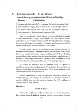 148
e. When entering Thailand, Lao people don’t have to get the visas.
4. How to use (since and for)
Put (since or for) to complete the following sentences.
a. I have been studying English for four years.
b. I can speak English since I was studying in FaNgum High School.
c. Laos has been a member of ASEAN since 23rd
July, 1997.
d. The Lao PDR. was established for forty years on 2nd
December, 2015.
e. She married to her husband since she was twenty four years old.
5. Conjunctions (and, or, but, so, although)
Choose the correct conjunction to join two clauses to make a compound
sentence.
- Use and to join two similar clauses or join a noun with a noun or join a
verb with a verb or a series of nouns or verbs.
- Use or when there are two choices or more to choose one thing.
- Use but to join two clauses with opposite or different idea.
- Use so to join two clauses with the cause and the result.
- Use although to join two clauses with opposite or different idea like but.
a. I drive my car from my house, and I stop to pick up my friend.
b. This weekend, I will go to visit my parents or I will go on a picnic with
my friends.
c. My friend invited me to her party, but I needed to welcome my friends
from the United States.
d. In Phongsaly, the weather is too cold, so I have to take my warm clothes
if I go there.
e. I always give her a souvenir although she does not like me.
 