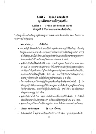 12
- ໃນເວລານັກຮຽນເຮັດກິດຈະກ ໍາ ຄູຍ່າງອ້ອມເພື່ ອຊ່ວຍນັກຮຽນໃນການໃຊ້ຄ ໍາສັບ
ຕ່າງໆ.
- ຄູໃຫ້ຕົວແທນຂອງແຕ່ລະກຸ່ມລາຍງານຜົນໃຫ້ໝູ່ຟັງໝົດຫ້ອງ.
- ຄູຈ ົດຄ ໍາຜິດ ແລະ ແກ້ໃຫ້ນັກຮຽນຫຼັງຈາກລາຍງານແລ້ວ.
6 Read and answer ອ່ານ ແລະ ຕອບຄ ໍາຖາມ
- ຄູອ່ານບົດອ່ານໃຫ້ນັກຮຽນຟັງ 1 ເທື່ ອ.
- ຄູໃຫ້ນັກຮຽນອ່ານບົດອ່ານ.
- ຄູໃຫ້ນັກຮຽນອ່ານຄ ໍາຖາມ ທັງ 8 ຂໍ້ ໃນບົດເຝິກຫັດ.
- ຄູເຮັດຕົວຢ່າງໃຫ້ນັກຮຽນເບິ່ງໜຶ່ ງຂໍ້.
- ຄູໃຫ້ນັກຮຽນເຮັດບົດເຝິກຫັດ.
- ຄູຍ່າງອ້ອມຫ້ອງ ແລະ ສັງເກດການປະຕິບັດກິດຈະກ ໍາຂອງນັກຮຽນ.
- ຄູກວດແກ້ໂດຍເອີ້ນເອົາຄ ໍາຕອບຈາກນັກຮຽນແລ້ວຂຽນໃສ່ກະດານ.
ຄ ໍາຕອບ:
1). Vongthong.
2). Luang Namtha Secondary School, P.O Box 117, Laos.
3). A teacher.
4). At the National University of Laos.
5). For two years.
6). Mr. Pennington.
7). To apply for a scholarship.
8). Her resume.
7. Write ຂຽນ
- ຄູໃຫ້ນັກຮຽນຂຽນຈ ົດໝາຍທາງການ ຫຼື ອີເມວ ເພື່ ອຂໍທຶນການສຶກສາໄປຮຽນຕໍ່ ທີ່
ປະເທດຍີ່ປຸ່ນ ຫຼືປະເທດອົດສະຕາລີໂດຍໃຊ້ຂໍ້ມູນຈາກກິດຈະກ ໍາທີ 5 ເປັນ
ແບບຢ່າງ.
(ຄູອາດໃຫ້ເປັນວຽກບ້ານ ແລ້ວເກັບມາກວດເພື່ ອໃຫ້ຄະແນນ)
 