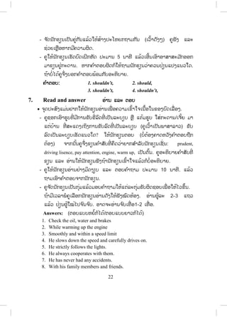21
- ເລືອກເອົານັກຮຽນ 2-3 ຄູ່ອອກມາຫຼິີ້ນບົດບາດຢູ່ໜ້າຫ້ອງ.
4. Read and say ອອ່ານ ແລະ ເວົ້າ
x ຈຸດປະສົງໃຫ້ນັກຮຽນຮູ້ເຄື່ອງໝາຍຈະລາຈອນ ແລະ ຂໍ້ບັງຄັບຂອງປ້າຍແຕ່ລະຢ່າງ.
- ຄູໃຫ້ນັກຮຽນອ່ານດ້ວຍຕົນເອງຢ່າງມິດງຽບກ່ອນປະມານ 2-3 ນາທີ.
- ຄູຖາມນັກຮຽນຕື່ ມມີອັນໃດຕ້ອງການໃຫ້ອະທິບາຍຕື່ມ ຈາກນັ້ນຈ ັດນັກຮຽນເປັນຄູ່
ແລ້ວປ່ຽນກັນອ່ານກັນຟັງ ປະມານ 5 ນາທີ.
- ຄູເລືອກຄູໜຶ່ ງອອກມາອ່ານສູ່ໝູ່ຟັງໜ້າຫ້ອງເພື່ ອເປັນແບບຢ່າງໃຫ້ແກ່ໝູ່ຜູ້ອື່ນ.
5. Look and match ເບິ່ງ ແລະ ຈ ັບຄູ່
x ຈຸດປະສົງແມ່ນຢາກໃຫ້ນັກຮຽນຮູ້ຄວາມໝາຍຂອງຄ ໍາສັບທີ່ ຢູ່ໃນວົງຂອບ ແລະ ສາ
ມາດນ ໍາໃຊ້ໄດ້.
- ຄູອາດຊອກຫາຮູບທີ່ ມີລົດຕິດຫຼາຍໆ, ລົດຕ ໍາກັນ, ຮູບແລ່ນລົດໄວ, ມີບາງຄ ໍາທີ່ ບໍ່ສາ
ມາດມີຮູບກໍໃຫ້ນັກຮຽນເດົາເອົາເອງ ຫຼື ປ່ອຍໃຫ້ເຂົາຊອກເອົາໃນວັດຈະນານຸກົມ.
- ຖ້າມີເວລາຄູສາມາດໃຫ້ນັກຮຽນເຮັດໃນຫ້ອງເລີຍ ໂດຍກ ໍານົດເວລາໃຫ້ປະມານ 5
ນາທີ ແລ້ວເອີ້ນເອົາຄ ໍາຕອບຈາກນັກຮຽນ. ຫາກບໍ່ມີເວລາໃຫ້ເຮັດເປັນວຽກບ້ານ.
ຄ ໍາຕອບ: 1-c, 2-e,
3-d, 4-b,
5-f, 6-g,
7-h, 8-a.
6. Grammar note ຫຼັກໄວຍະກອນ
x ຈຸດປະສົງແມ່ນໃຫ້ນັກຮຽນຮູ້ໃຊ້ should and shouldn’t ຊື່ງແມ່ນໃຊ້ໃນເວລາທີ່
ເຮົາໃຫ້ການແນະນ ໍາໃຫ້ຜູ້ໃດຜູ້ໜຶ່ ງໃນສິ່ງທີ່ ເຂົາເຈົ້າຈ ໍາເປັນທີ່ ຈະຕ້ອງເຮັດ ຫຼື ປະຕິ
ບັດຕາມ.
- ຄູສ້າງປະໂຫຍກເວົ້າສູ່ນັກຮຽນຟັງກ່ອນໂດຍບໍ່ຈ ໍາເປັນຕ້ອງເປີດປື້ມເທື່ ອ ເຊັ່ ນ:
You should listen to the teacher while sitting in the classroom.
You shouldn’t talk in the classroom while the teacher explaining the lesson.
- ຄູບອກໃຫ້ນັກຮຽນສ້າງປະໂຫຍກຄືກັບຄູເວົ້າສູ່ຟັງ (ບໍ່ທັນຄາດວ່ານັກຮຽນເຂົ້າໃຈ
ເທື່ ອ) ແຕ່ໃຫ້ເຂົາເຈົ້າສ້າງປະໂຫຍກໂລດ.
ສ.ວ.ສ
ສະຫງວນລິຂະສິດ
 