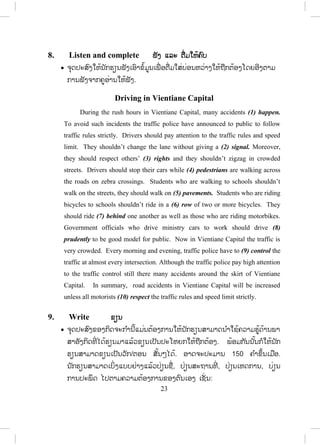 22
- ຈ ັດນັກຮຽນເປັນຄູ່ກັນແລ້ວໃຫ້ສ້າງປະໂຫຍກຖາມກັນ (ເວົ້າດັງໆ) ຄູຟັງ ແລະ
ຊ່ວຍເຫຼືອຫາກມີຄວາມຜິດ.
- ຄູໃຫ້ນັກຮຽນເຮັດບົດເຝິກຫັດ ປະມານ 5 ນາທີ ແລ້ວເອີ້ນເອົາອາສາສະມ ັກອອກ
ມາຂຽນຢູ່ກະດານ. ຫາກຄ ໍາຕອບຜິດກໍໃຫ້ຖາມນັກຮຽນວ່າຄວນປ່ຽນແປງແນວໃດ.
ຖ້າບໍ່ໄດ້ຄູຈຶ່ງບອກຄ ໍາຕອບພ້ອມກັບອະທິບາຍ.
ຄ ໍາຕອບ: 1. shouldn’t, 2. should,
3. shouldn’t, 4. shouldn’t,
7. Read and answer ອ່ານ ແລະ ຕອບ
x ຈຸດປະສົງແມ່ນຢາກໃຫ້ນັກຮຽນອ່ານເພື່ ອຄວາມເຂົ້າໃຈເນື້ອໃນຂອງບົດເລື່ອງ.
- ຄູຊອກເອົາຮູບທີ່ ມີການຂັບຂີ່ລົດທີ່ ເປັນລະບຽບ ຫຼື ແຕ້ມຮູບ ໃສ່ກະດານ/ເຈັ້ຍ ມາ
ແຕ່ບ້ານ ທີ່ ສະແດງເຖິງການຂັບລົດທີ່ ເປັນລະບຽບ (ຄູເວົ້າເປັນພາສາລາວ) ຂັບ
ລົດເປັນລະບຽບເຮັດແນວໃດ? ໃຫ້ນັກຮຽນຕອບ (ບໍ່ຕ້ອງຄາດຫວັງຄ ໍາຕອບຖືກ
ຕ້ອງ) ຈາກນັ້ນຄູຈຶ່ງຂຽນຄ ໍາສັບທີ່ ຄຶດວ່າຍາກສ ໍາລັບນັກຮຽນເຊັ່ ນ: prudent,
driving lisence, pay attention, engine, warm up, ເປັນຕົ້ນ. ຄູອະທິບາຍຄ ໍາສັບທີ່
ຂຽນ ແລະ ອ່ານໃຫ້ນັກຮຽນຟັງຖ້ານັກຮຽນເຂົ້າໃຈແລ້ວກໍບໍ່ອະທິບາຍ.
- ຄູໃຫ້ນັກຮຽນອ່ານຢ່າງມິດງຽບ ແລະ ຕອບຄ ໍາຖາມ ປະມານ 10 ນາທີ. ແລ້ວ
ຖາມເອົາຄ ໍາຕອບຈາກນັກຮຽນ.
- ຄູຈ ັດນັກຮຽນເປັນກຸ່ມແລ້ວມອບຄ ໍາຖາມໃຫ້ແຕ່ລະກຸ່ມຮັບຜິດຊອບເພື່ ອໃຫ້ໄວຂຶ້ນ.
ຖ້າມີເວລາພໍຄູເລືອກນັກຮຽນອ່ານດັງໃຫ້ຟັງໝົດຫ້ອງ. ອ່ານຜູ້ລະ 2-3 ແຖວ
ແລ້ວ ປ່ຽນຜູ້ໃໝ່ໄປຈ ົນຈ ົບ. ອາດຈະອ່ານຈ ົບເທື່ ອ1-2 ເທື່ ອ.
Answers: (ຕອບແບບຫຍໍ້ກໍໄດ້/ຕອບແບບຍາວກໍໄດ້)
1. Check the oil, water and brakes
2. While warming up the engine
3. Smoothly and within a speed limit
4. He slows down the speed and carefully drives on.
5. He strictly follows the lights.
6. He always cooperates with them.
7. He has never had any accidents.
8. With his family members and friends.
 