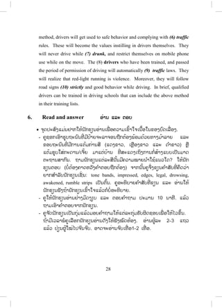 27
1. When I arrived at school, I saw a girl sitting in a classroom.
2. I saw an accident when I walked out of the school.
3. I said thank you very much when he gave me a birthday present.
4. I’ll ask you when I have a problem.
5. I do it right when I do something.
6. When I was young, I listened to the radio waiting for my favorite songs.
7. When I was watching a television, someone knocked at the door.
8. I always stop my car when the red light is on.
9. When I saw an accident, I stopped my car.
10.I ask someone to pick up and put the rubbish into the bin when I see
someone just drop them anywhere.
- ໃຫ້ຄູສັງເກດວ່າ when ຈະຕ້ອງຢູ່ຕໍ່ ໜ້າປະໂຫຍກທີ່ ເຫດການເກີດກ່ອນສະເໝີ (ຢູ່
ໃນປະໂຫຍກປະສົມເຮົາຮູ້ແລ້ວວ່າມ ັນມີສອງເຫດການ) ມີເຫດການທີ 1 ແລະ
ເຫດການທີ 2 ດັ່ງນັ້ນເວລາໃຊ້ຈະເອົາ when ໃສ່ບ່ອນໃດໃຫ້ຄຶດວ່າເຫດການໃດ
ເກີດກ່ອນ ແລ້ວຈຶ່ງໃສ່ when ທາງໜ້າ.
5. Listen and complete ຟຟັງ ແລະ ຕື່ ມໃຫ້ຄົບ
x ຈຸດປະສົງໃຫ້ນັກຮຽນຟັງເອົາຂໍ້ມູນເພື່ ອຕື່ ມໃສ່ບ່ອນຫວ່າງໃຫ້ຖືກຕ້ອງໂດຍອີງຕາມ
ການຟັງຈາກຄູອ່ານໃຫ້ຟັງ.
Qualified drivers
A safety can be improved by methods that encourage safe (1) behavior
of drivers. All drivers should have been trained (2) properly to become
qualified drivers. In many countries, drivers must have driving (3) lessons.
When they pass a driving test they will receive their (4) permissions of
driving for one year. After that, they could have their full licenses if they
have no accident during the (5) period of permission of driving. Using this
ສ.ວ.ສ
ສະຫງວນລິຂະສິດ
 