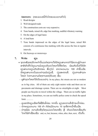 28
method, drivers will get used to safe behavior and complying with (6) traffic
rules. These will become the values instilling in drivers themselves. They
will never drive while (7) drunk, and restrict themselves on mobile phone
use while on the move. The (8) drivers who have been trained, and passed
the period of permission of driving will automatically (9) traffic laws. They
will realize that red-light running is violence. Moreover, they will follow
road signs (10) strictly and good behavior while driving. In brief, qualified
drivers can be trained in driving schools that can include the above method
in their training lists.
6. Read and answer ອອ່ານ ແລະ ຕອບ
x ຈຸດປະສົງແມ່ນຢາກໃຫ້ນັກຮຽນອ່ານເພື່ ອຄວາມເຂົ້າໃຈເນື້ອໃນຂອງບົດເລື່ອງ.
- ຄູຊອກເອົາຮູບຖະນົນທີ່ ມີປ້າຍຈະລາຈອນຖືກຕ້ອງພ້ອມດ້ວຍທາງມ້າລາຍ ແລະ
ຂອບຖະນົນທີ່ ມີການແຕ້ມກ່ານສີ (ແດງຂາວ, ເຫຼືອງຂາວ ແລະ ດ ໍາຂາວ) ຫຼື
ແຕ້ມຮູບໃສ່ກະດານ/ເຈັ້ຍ ມາແຕ່ບ້ານ ທີ່ ສະແດງເຖິງການກໍ່ສ້າງແບບເປັນມາດ
ຕະຖານສາກົນ. ຖາມນັກຮຽນແຕ່ລະສີນັ້ນມີຄວາມໝາຍນ ໍາໃຊ້ແນວໃດ? ໃຫ້ນັກ
ຮຽນຕອບ (ບໍ່ຕ້ອງຄາດຫວັງຄ ໍາຕອບຖືກຕ້ອງ) ຈາກນັ້ນຄູຈຶ່ງຂຽນຄ ໍາສັບທີ່ ຄຶດວ່າ
ຍາກສ ໍາລັບນັກຮຽນເຊັ່ ນ: tone bands, impressed, edges, legal, drowsing,
awakened, rumble strips ເປັນຕົ້ນ. ຄູອະທິບາຍຄ ໍາສັບທີ່ ຂຽນ ແລະ ອ່ານໃຫ້
ນັກຮຽນຟັງຖ້ານັກຮຽນເຂົ້າໃຈແລ້ວກໍບໍ່ອະທິບາຍ.
- ຄູໃຫ້ນັກຮຽນອ່ານຢ່າງມິດງຽບ ແລະ ຕອບຄ ໍາຖາມ ປະມານ 10 ນາທີ. ແລ້ວ
ຖາມເອົາຄ ໍາຕອບຈາກນັກຮຽນ.
- ຄູຈ ັດນັກຮຽນເປັນກຸ່ມແລ້ວມອບຄ ໍາຖາມໃຫ້ແຕ່ລະກຸ່ມຮັບຜິດຊອບເພື່ ອໃຫ້ໄວຂຶ້ນ.
ຖ້າມີເວລາພໍຄູເລືອກນັກຮຽນອ່ານດັງໃຫ້ຟັງໝົດຫ້ອງ. ອ່ານຜູ້ລະ 2-3 ແຖວ
ແລ້ວ ປ່ຽນຜູ້ໃໝ່ໄປຈ ົນຈ ົບ. ອາດຈະອ່ານຈ ົບເທື່ ອ1-2 ເທື່ ອ.
 
