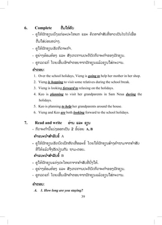 38
- ຄູໃຫ້ນັກຮຽນອ່ານຄ ໍາຖາມ ທັງ 5 ຂໍ້ ໃນບົດເຝິກຫັດ.
- ຄູເຮັດຕົວຢ່າງໃຫ້ນັກຮຽນເບິ່ ງໜຶ່ ງຂໍ້.
- ຄູໃຫ້ນັກຮຽນເຮັດບົດຝຶກຫັດ.
- ຄູຍ່າງອ້ອມຫ້ອງ ແລະ ສັງເກດການປະຕິບັດກິດຈະກ ໍາຂອງນັກຮຽນ.
- ຄູກວດແກ້ໂດຍເອີ້ນເອົາຄ ໍາຕອບຈາກນັກຮຽນແລ້ວຂຽນໃສ່ກະດານ.
1. Does Vieng have got a plan for school holiday?
Yes, she does.
2. What is she going to do?
She’s going to help her uncle in his shop and visit some relatives
out of town.
3. What is Keo planing to do?
Stay with her grandparents in Sam Neua.
4. How long is she going to be in Sam Neua?
For two months.
5. When is she going to leave Sam Neua?
Next week.
5. Grammar note ຫຼັກໄວຍາກອນ
- ຄູອະທິບາຍຫຼັກໄວຍາກອນໃນການໃຊ້ going to + verb infinitive ວ່າໃຊ້ກັບ
ປະໂຫຍກທີ່ ຜູ້ເວົ້າໄດ້ມີແຜນໄວ້ກ່ອນໜ້າແລ້ວ.
- ຄູໃຫ້ນັກຮຽນເບິ່ງຄ ໍາອະທິບາຍຢູ່ປຶ້ມແບບຮຽນເພີ້ມ.
- ຄູຍົກຕົວຢ່າງໃຫ້ນັກຮຽນເບິ່ງ 2-3 ປະໂຫຍກ.
ຂໍ້ມູນເພີ້ມເຕີມ:
ໃຫ້ຈື່ຄວາມແຕກຕ່າງລະຫວ່າງປະໂຫຍກທີ່ ໃຊ້ກ່າວເຖິງອະນາຄົດ
I’m going to visit my friend this weekend. (ຜູ້ເວົ້າມີແຜນການໄວ້ກ່ອນແລ້ວ)
I will visit my friend this weekend. (ຜູ້ເວົ້າຕັດສິນໃຈກັບທີ່ ).
 