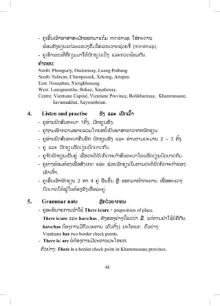 47
2. Listen and repeat ຟຟັງ ແລະ ເວົ້າຕາມ
- ຄູອ່ານຄ ໍາສັບໃນວົງຂອບ 1-2 ຄັ້ງ, ນັກຮຽນເບິ່ງຄ ໍາສັບ ແລະ ຟັງຄູອ່ານ.
- ຄູອ່ານຄ ໍາສັບຄືນ,ນັກຮຽນຟັງ ແລະ ອ່ານຕາມ 2-3 ຄັ້ງ.
- ຄູເອີ້ນນັກຮຽນຈ ໍານວນໜື່ ງອ່ານຄ ໍາສັບເທື່ ອລະຄົນ, ຄົນລະ 4-5ຄ ໍາສັບ.
- ຄູບອກວິທີອອກສຽງໃຫ້ຖືກຕ້ອງ.
3. Look and say ເບິ່ງ ແລະ ເວົ້າ
A.
- ຄູບອກນັກຮຽນເບິ່ງຄ ໍາສັບຢູ່ໃນວົງຂອບ.
- ຄູອ່ານຊື່ ແຕ່ລະແຂວງໃນວົງຂອບ1-2ຄັ້ງ, ນັກຮຽນຟັງ.
- ຄູອ່ານຄືນ, ນັກຮຽນອ່ານຕາມຫຼັງ 1-2ຄັ້ງ.
B.
- ຄູບອກນັກຮຽນເບິ່ ງແຜນທີ່ ເປົ່ າ.
- ຄູບອກນັກຂຽນຊື່ແຕ່ລະແຂວງໃສ່ໃນແຜນທີ່ .
- ຄູຍ່າງອ້ອມຫ້ອງເພື່ ອສັງເກດການປະຕິບັດກິດຈະກ ໍາຂອງນັກຮຽນ.
- ຄູເອົາແຜນທີ່ ກ່ຽວກັບປະເທດລາວອອກມາໃຫ້ນັກຮຽນເບິ່ງແລະກວດພ້ອມກັນ
ໝົດຫ້ອງ.
C.
- ຄູໃຫ້ນັກຮຽນແຕ້ມແຜນວາດຊ່ວຍຈື່ກ່ຽວກັບປະເທດລາວ
(mindmap)ເປັນກຸ່ມຫຼືເປັນຄູ່.
- ນັກຮຽນສົນທະນາ ແລະ ຂຽນຄ ໍາຕອບໃສ່.
- ຄູຍ່າງອ້ອມຫ້ອງເພື່ ອສັງເກດເບິ່ ງການປະຕິບັດກິດຈະກ ໍາ
ສ.ວ.ສ
ສະຫງວນລິຂະສິດ
 