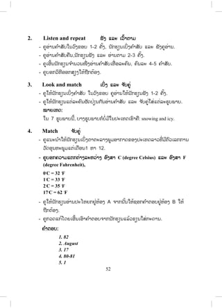 51
9. Complete ຕຕື່ ມໃຫ້ຄົບ
- ຄູແນະນ ໍາໃຫ້ນັກຮຽນເລືອກເອົາແຂວງໃດກໍ່ໄດ້ ແລ້ວຕື່ມຂໍ້ມູນໃສ່ຕາຕະລາງເຊັ່ນ:
Name of province Savannakhet
Where? Centre
How many people? 703,000
Districts 15
Villages 1,010
Capital Kaisone Phomvihane
Tourist attractions Inhang
How/travel? By road/boat
10. Write ຂຽນ
- ຄູໃຫ້ນັກຮຽນຂຽນ ຫຼືແຕ່ງເລື່ອງກ່ຽວກັບຂໍ້ມູນແຂວງໃດໜຶ່ ງກໍ່ໄດ້ຕາມຕົວຢ່າງບົດ
ອ່ານ ຂໍ້ 7.
Lesson 2 Weather
ບົດຮຽນທີ 2 ອາກາດ
ໃນບົດຮຽນນີ້ ນັກຮຽນຈະໄດ້ຮຽນຮູ້ກ່ຽວກັບດິນຟ້າອາກາດ ແລະ ລະດູການໃນ ປະເທດ
ລາວ.
1. Vocabulary ຄ ໍາສັບໃໝ່
- ກ່ອນເຂົ້າສູ່ບົດຮຽນ ຄູຖາມນັກຮຽນວ່າ ປະເທດລາວມີຈ ັກລະດູ? ລະດູໃດແດ່?
- ຄູບອກນັກຮຽນເປີດປຶ້ມ, ອ່ານຄ ໍາສັບ ແລະ ຄວາມໝາຍຂອງຄ ໍາສັບໃນວົງຂອບ
ໃນໃຈ.
- ຄູອ່ານຄ ໍາສັບໃນວົງຂອບ 1-2 ຄັ້ງ, ນັກຮຽນເບິ່ງຄ ໍາສັບ ແລະ ຟັງຄູອ່ານ.
- ຄູອ່ານຄ ໍາສັບຄືນ,ນັກຮຽນຟັງ ແລະ ອ່ານຕາມ 2-3 ຄັ້ງ.
- ຄູເອີ້ນນັກຮຽນຈ ໍານວນໜື່ ງອ່ານຄ ໍາສັບເທື່ ອລະຄົນ, ຄົນລະ 4-5 ຄ ໍາສັບ.
- ຄູບອກວິທີອອກສຽງໃຫ້ຖືກຕ້ອງ.
ສ.ວ.ສ
ສະຫງວນລິຂະສິດ
 