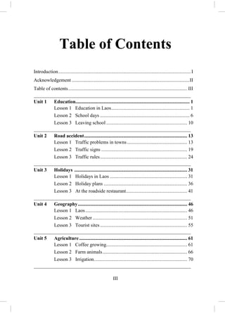 II
ACKNOWLEGEMENTS
The Research Institute for Educational Sciences (RIES) would like to
acknowledge the assistance and contribution of the organizations and people who
directly participated in the development and publication of the English textbook
M.7 for Lao Upper Secondary Schools. Firstly, the RIES would like to express its
sincere thanks to the Secondary Education Sector Development Project that
contributed equipment and financial support to the development and publication of
the textbooks and teacher guides. Secondly, the RIES would like to extend its
thanks to subject experts who devoted their times on producing the textbook and
teacher guide. Lastly, the RIES would like to express its special thanks to the
following people for their participation in writer’s workshops:
Khamphanh PHIMSIPASOM Research Institute for Educational Sciences
Viengkham PHONPRASEUTH Research Institute for Educational Sciences
Manoly DONGVAN Research Institute for Educational Sciences
Ammaly ALATHEP Research Institute for Educational Sciences
Khonesavanh CHANTHAVIXAY Research Institute for Educational Sciences
Viengkham SINGVONGSA Research Institute for Educational Sciences
Vongmani SITHA Research Institute for Educational Sciences
Manivone PHAXAYAVONG Vientiane Secondary School
A special thanks to the following teachers for their contribution to improvement of
this teacher guide.
Chanpheng THONPASONG Phonesavanh Secondary School (Champasack)
Yangchangthao HOUAVA Phonsavath Secondary School (Xaysomboun)
Chansamone OUDOMSITH Provincial Secondary School (Luang Namtha)
Phouthsady PHISITH Phanhluang Secondary School (Luang Phrabang)
 