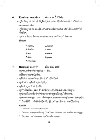 53
5. Listen and answer ຟຟັງ ແລະ ຕອບ
- ຄູແນະນ ໍາໃຫ້ນັກຮຽນຟັງບົດອ່ານ 1-2 ຄັ້ງ ກ່ອນຈະໝາຍຄ ໍາຕອບ
- ຄູໃຫ້ນັກຮຽນປະຕິບັດກິດຈະກ ໍາຫຼັງຈາກໄດ້ຟັງບົດອ່ານແລ້ວ.
- ຄູກວດແກ້ໂດຍເອີ້ນເອົາຄ ໍາຕອບຈາກນັກຮຽນແລ້ວຂຽນໃສ່ກະດານ.
ບົດອ່ານສ ໍາລັບຄູ
Laos is a completely landlocked country of Indo-China, bordered with
Myanmar and China on the north, Vietnam on the east, Cambodia on the
south, and Thailand on the west.
The general features of the weather and climate of Laos are similar to
those described for Vietnam. It has a single rainy season with a maximum
rainfall between May and September or October. The rest of the year is dry
and rather sunny.
Temperatures remain rather high the year round but in the North it is
occasionally cooler during the winter season.
The humidity is significantly lower during the dry season; the weather is
more comfortable and pleasant than during the rather muggy and sultry
days.
ຄ ໍາຕອບ:
1. True
2. False (bordered with Myanmar and China on the north, Vietnam
on the east, Cambodia on the south, and Thailand on the west).
3. False (It has a single rainy season)
4. True
5. True
ສ.ວ.ສ
ສະຫງວນລິຂະສິດ
 