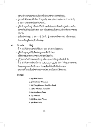 55
4. The cool dry season lasts from November to February. ( 4 months)
5. Apirl is the hottest month and August is the westtest month.
8. Write ຂຂຽນ
- ຄູໃຫ້ນັກຮຽນຂຽນບົດກ່ຽວກັບດິນຟ້າອາກາດໃນເຂດແຂວງຕົນເອງ ໂດຍໃຊ້ຂໍ້ມູນ
ຈາກກິດຈະກ ໍາທີ 6.
………………………………………………………………………….……
………………………………………………………………………….……
………………………………………………………………………….……
Lesson 3 Tourist sites
ບົດຮຽນທີ 3 ສະຖານທີ່ ທ່ອງທ່ຽວ
ໃນບົດຮຽນນີ້ ນັກຮຽນຈະໄດ້ຮຽນຮູ້ກ່ຽວກັບສະຖານທີ່ ທ່ອງທ່ຽວໃນປະເທດລາວ.
1. Vocabulary ຄ ໍາສັບໃໝ່
- ກ່ອນເຂົ້າສູ່ບົດຮຽນ ຄູຖາມນັກຮຽນກ່ຽວກັບສະຖານທີ່ ທ່ອງທ່ຽວຢູ່ໃນປະເທດລາວ.
- ຄູບອກນັກຮຽນເປີດປຶ້ມ, ອ່ານຄ ໍາສັບ ແລະ ຄວາມໝາຍຂອງຄ ໍາສັບໃນວົງຂອບ
ໃນໃຈ.
2. Listen and repeat ຟັງ ແລະ ເວົ້າຕາມ
- ຄູອ່ານຄ ໍາສັບໃນວົງຂອບ 1–2 ຄັ້ງ, ນັກຮຽນເບິ່ງຄ ໍາສັບ ແລະ ຟັງຄູອ່ານ.
- ຄູອ່ານຄ ໍາສັບຄືນ, ນັກຮຽນຟັງ ແລະອ່ານຕາມ 2–3 ຄັ້ງ.
- ຄູເອີ້ນນັກຮຽນຈ ໍານວນໜຶ່ ງອ່ານຄ ໍາສັບເທື່ ອລະຄົນ, ຄົນລະ 4–5 ຄ ໍາສັບ.
- ຄູບອກວິທີອອກສຽງໃຫ້ຖືກຕ້ອງ.
- ຄູພານັກຮຽນແປຄວາມໝາຍຂອງຄ ໍາສັບ.
3. Listen and practise ຟັງ ແລະ ເຝິກຫັດ
- ຄູອ່ານບົດສົນທະນາ 1ຄັ້ງ, ນັກຮຽນຟັງ.
ສ.ວ.ສ
ສະຫງວນລິຂະສິດ
 