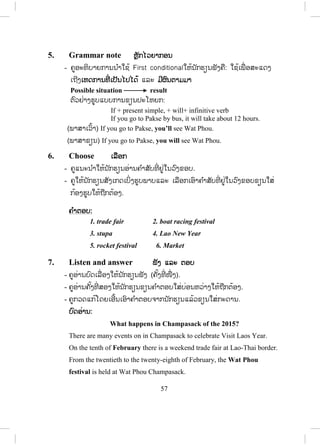 56
- ຄູຖາມເອົາຄວາມໝາຍລວມໂດຍຫຍໍ້ເປັນພາສາລາວຈາກນັກຮຽນ.
- ຄູອ່ານບົດສົນທະນາຄືນອີກ ນັກຮຽນຟັງ ແລະ ອ່ານຕາມປະມານ 2 – 3 ຄັ້ງ.
- ຄູ ແລະ ນັກຮຽນຜັດປ່ຽນບົດບາດກັນ.
- ຄູຈ ັດນັກຮຽນເປັນຄູ່ ເພື່ ອປະຕິບັດກິດຈະກ ໍາສົນທະນາໂດຍຜັດປ່ຽນບົດບາດກັນ.
- ຄູຍ່າງອ້ອມຫ້ອງເພື່ ອສັງເກດ ແລະ ຊ່ວຍນັກຮຽນໃນການປະຕິບັດກິດຈະກ ໍາຂອງ
ເຂົາເຈົ້າ.
- ຄູເອີ້ນເອົານັກຮຽນ 2 ຫາ 4 ຄູ່ ຢືນຂຶ້ນ ຫຼື ອອກມາໜ້າກະດານ ເພື່ ອສະແດງ
ບົດບາດໃຫ້ໝູ່ໃນຫ້ອງຟັງເທື່ ອລະຄູ່.
4. Match ຈຈ ັບຄູ່
- ຂໍ້ A ຄູໃຫ້ນັກຮຽນອ່ານຊື່ທີ່ ໃຫ້ມາ ແລະ ສັງເກດເບິ່ງຮູບພາບ
- ຄູໃຫ້ນັກຮຽນຂຽນຊື່ລົງໃສ່ກ້ອງຮູບພາບໃຫ້ຖືກຕ້ອງ.
- ຄູໃຫ້ນັກຮຽນປຽບທຽບຄ ໍາຕອບກັບໝູ່ທີ່ ນັ່ງຢູ່ຂ້າງ.
- ຄູຍັງບໍ່ຄວນໃຫ້ຄ ໍາຕອບແກ່ນັກຮຽນເທື່ ອ ເພາະວ່າມ ັນກ່ຽວພັນກັບຂໍ້ B.
- ຂໍ້ B ຄູໃຫ້ນັກຮຽນອ່ານເນື້ອໃນ (a, b, c, d,e, f, g, h) ແລະ ໃຫ້ຂຽນຕົວອັກສອນ
ໃສ່ແຕ່ລະຮູບພາບໃຫ້ຖືກຕ້ອງ ໂດຍຄູເຮັດຂໍ້ໜຶ່ ງເປັນຕົວຢ່າງກ່ອນ
- ຄູກວດແກ້ໂດຍເອີ້ນເອົາຄ ໍາຕອບຈາກນັກຮຽນແລ້ວຂຽນໃສ່ກະດານ.
ຄ ໍາຕອບ:
1. (g)Wat Sisaket
2.(f) National Museum
3.(e) Xiengkhouan Buddha Park
4.(c)Ho Phakeo Museum
5. (a)IngHang Stupa
6.(b) Patuxai
7. (h)Ang Nam Ngum
8. (d)Wat Phou
 