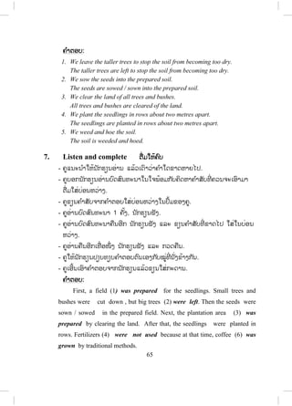 64
ກາເຟເປັນສິນຄ້າຫຼັກເພື່ ອການສົ່ງອອກຂອງສ.ປ.ປ.ລາວ, ເຊິ່ງເປັນໜຶ່ ງໃນ
ໜ້ອຍປະເທດທີ່ ທ ໍາການປູກ(ຜະລິດ)ກາເຟໃນອາຊີຕາເວັນອອກສຽງໃຕ້. ປະຊາຊົນ
ຊາວປາກຊ່ອງຫຼາຍຄົນກ ໍາລັງຫວນກັບຄືນມາສູ່ການປູກກາເຟ.
5. Grammar note ຫຫຼັກໄວຍາກອນ
- ຄູອາທິບາຍກ່ຽວກັບຄ ໍາກ ໍາມະວາຈ ົກ ຫຼື ປະໂຫຍກຮັບ(Passive voice)
- ຄ ໍາກ ໍາມະວາຈ ົກແມ່ນນ ໍາໃຊ້ເຂົ້າການຂຽນ ຫຼື ຄ ໍາເວົ້າ. ໃຊ້ໃນເວລາທີ່ ບໍ່ຮູ້ ຜູ້ກະທ ໍາ
ຫຼື ສິ່ງທີ່ ກະທ ໍາ ຫຼືວ່າ ຜູ້ກະທ ໍາ ຫຼື ສິ່ງທີ່ ກະທ ໍານັ້ນບໍ່ມີຄວາມສ ໍາຄັນ. ສິ່ງທີ່ ເກີດ
ຂຶ້ນ ຫຼື ຈະເກີດຂຶ້ນ ສ ໍາຄັນກວ່າ
ຕົວຢ່າງ:
- (Active): The war destroyed some coffee plants.
(ປະໂຫຍກກົງ): ສົງຄາມໄດ້ທ ໍາລາຍຕົ້ນກາເຟ.
(Passive): Some coffee plants were destroyed (by the war).
(ປະໂຫຍກຮັບ): ຕົ້ນກາເຟຈ ໍານວນໜຶ່ ງໄດ້ຖືກທ ໍາລາຍ(ໂດຍສົງຄາມ).
ຄ ໍາກ ໍາມະວາຈ ົກຖືກນ ໍາມາໃຊ້(ໃນປະໂຫຍກ)ເພາະວ່າ ສິ່ງທີ່ ເກີດຂຶ້ນມີຄວາມສ ໍາຄັນ
ຫຼາຍກວ່າຜູ້ກະທ ໍາຫຼື ສິ່ງທີ່ ກະທ ໍາ.
ຄ ໍາກ ໍາມະວາຈ ົກສາມາດໃຊ້ໃນທຸກກາລະ(tense)
ກາລະປັດຈຸບັນ(Present simple): ກາເຟລາວຖືກສົ່ງອອກໄປຫຼາຍປະເທດ.
ກາລະອາດີດ(Past simple): ຕົ້ນກາເຟໄດ້ຖືກທ ໍາລາຍຈາກສົງຄາມ.
ກາລະປັດຈຸບັນໃກ້ອາດີດ(Present perfect): ດິນຍັງຄົງໄດ້ຮັບການປັບປຸງ
(ພັດທະນາ)ເພື່ ອການປູກກາເຟ.
6. Rearrange ຈ ັດລຽງປະໂຫຍກຄືນ
- ຄູແນະນ ໍາວິທີເຮັດກິດຈະກ ໍາໃຫ້ນັກຮຽນຕາມຕົວຢ່າງໃນປຶ້ມແບບຮຽນ.(ຈ ັດລຽນຄືນໃ
ໝ່ໃຫ້ເປັນປະໂຫຍກກົງທີ່ ຖືກຕ້ອງ, ຈາກນັ້ນໃຫ້ປ່ຽນຈາກປະໂຫຍກກົງເປັນ
ປະໂຫຍກຮັບ)
- ຄູໃຫ້ນັກຮຽນປຽບທຽບຄ ໍາຕອບຕົນເອງກັບໝູ່ທີ່ ນັ່ງຂ້າງກັນ.
- ຄູເອີ້ນເອົາຄ ໍາຕອບຈາກນັກຮຽນແລ້ວຂຽນໃສ່ກະດານ.
 