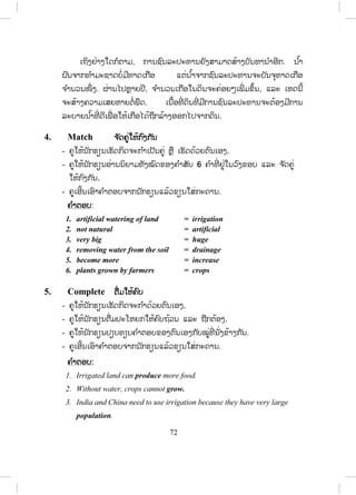 71
- ຄູໃຫ້ນັກຮຽນອ່ານດ້ວຍຕົນເອງ ແລ້ວປ່ຽນກັນອ່ານໃຫ້ກັນຟັງ.
- ຄູໃຫ້ນັກຮຽນບອກຄ ໍາສັບໃໝ່ ແລ້ວຄູຂຽນໃສ່ກະດານເພື່ ອແປນ ໍາກັນໝົດຫ້ອງ.
- ຄູບອກນັກຮຽນທັງໝົດອ່ານຄ ໍາຖາມທັງ 6 ຂໍ້ ໃນບົດເຝິກຫັດນີ້ພ້ອມໆກັນ.
- ຄູໃຫ້ນັກຮຽນຕອບຄ ໍາຖາມ (ກິດຈະກ ໍານີ້ຄູອາດໃຫ້ນັກຮຽນເຮັດເປັນຄູ່ ຫຼື ເປັນກຸ່ມ
ກໍໄດ້).
- ຄູເອີ້ນເອົາຄ ໍາຕອບຈາກນັກຮຽນແລ້ວຂຽນໃສ່ກະດານ.
ຄ ໍາຕອບ:
1. Crops need water to grow.
2. Because natural rainfall does not provide enough water.
3. It is possible to use much more land because of irrigation.
4. Irrigation has been used for thousands of years.
5. They used it for seven thousand years ago.
6. It has increased since 1800.
ບົດແປສ ໍາລັບຄູ
ການຊົນລະປະທານ
ພືດທຸກຊະນິດຕ້ອງການນ ໍ້າເພື່ ອເຕີບໃຫຍ່. ໃນຫຼາຍພື້ນທີ່ ປະລິມານນ ໍ້າຝົນ
ຕາມທ ໍາມະຊາດບໍ່ອາດສະໜອງນ ໍ້າໄດ້ພຽງພໍ, ດັ່ງນັ້ນ, ການຊົນລະປະທານຈຶ່ງຖືກ
ນ ໍາໃຊ້ເຂົ້າເພື່ ອສະໜອງນ ໍ້າໃຫ້ພຽງພໍແທນປະລິມານນ ໍ້າຝົນ. ດ້ວຍການຊົນລະປະ
ທານ, ມ ັນເປັນໄປໄດ້ທີ່ ຈະນ ໍາໃຊ້ທີ່ ດິນໄດ້ຫຼາຍຂຶ້ນ ເພື່ ອເພີ່ ມປະລິມານອາຫານທີ່ ດິນ
ສາມາດຜະລິດໄດ້.
ການຊົນລະປະທານໄດ້ຖືກນ ໍາໃຊ້ມາເປັນພັນໆປີແລ້ວ. ຄົນອີ່ ຢິບໄດ້ທ ໍາການ
ຊົນລະປະທານເນື້ອທີ່ ດິນບໍລິເວນແມ່ນ ໍ້ານາຍເປັນເວລາເຈັດພັນປີມາແລ້ວ. ຄົນຈີນ
ໄດ້ນ ໍາໃຊ້ລະບົບຊົນລະປະທານມາຫຼາຍກວ່າສີ່ພັນປີ. ຕັ້ງແຕ່ປີ 1800 ຈ ໍານວນຂອງ
ທີ່ ດິນໃນເຂດຊົນລະປະທານໃນໂລກໄດ້ເພີ່ ມຂຶ້ນຈາກປະມານ 8 ລ້ານ ເຮັກຕ້າຂຶ້ນ
ເປັນປະມານ 222 ລ້ານເຮັກຕ້າ. ປັດຈຸບັນນີ້ປະເທດຈີນ ແລະ ອິນເດຍມີເນື້ອທີ່ ດິນ
ທີ່ ໃຊ້ລະບົບຊົນລະປະທານຫຼາຍກວ່າປະເທດອື່ນໆ ເພື່ ອລ້ຽງປະຊາກອນທີ່ ໜາແໜ້ນ
ຂອງພວກເຂົາ.
ສ.ວ.ສ
ສະຫງວນລິຂະສິດ
 