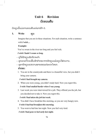 75
Script:
The first paper …(1) was made………..in China. It (2)…was
invented….nearly two thousand years ago. The method of making paper
……(3)…were brought……… to Europe by the Arabs.
In the 8th
century. Paper ……(4)…was not used…………for many
years, because it was …(5)…expensive………..Until the 19th
century old
…(6)…were used…..is used to make the pulp. Many paper products (7)
…have been developed……
10. Read and write ອອ່ານ ແລະ ຂຽນ
- ຄູໃຫ້ນັກຮຽນເຮັດກິດຈະກ ໍາດ້ວຍຕົນເອງ ຫຼື ເປັນຄູ່.
- ນັກຮຽນສົມທຽບຄ ໍາຕອບກັບໝູ່ ແລະ ສົນທະນາຖ້າຄ ໍາຕອບບໍ່ກົງກັນ.
- ຄູໃຫ້ນັກຮຽນອອກມາຂຽນຄ ໍາຕອບຢູ່ກະດານ ແລ້ວກວດແກ້ນ ໍາກັນໝົດຫ້ອງ.
ຄ ໍາຕອບ:
1. The pollution in our rivers must be cleaned up.
2. This form has to be signed by your adviser before you will be allowed
to take this class.
3. The graduation ceremony might be held outside.
4. Mina mustn’t be told about our surprise / Our surprise mustn’t be told
to Mina.
ສ.ວ.ສ
ສະຫງວນລິຂະສິດ
 
