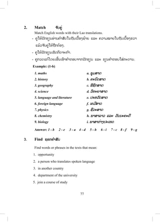 76
Unit 6 Revision
ບົດທວນຄືນ
ບົດຮຽນນີ້ແມ່ນການທວນຄືນແຕ່ພາກທີ1-5.
1. Write ຂຽນ
Imagine that you are in these situations. For each situation, write a sentence
with I wish…
Example:
You’ve swum in the river too long and you feel sick.
I wish I hadn’t swum so long.
- ຄູໃຫ້ນັກຮຽນເຮັດກິດຈະກ ໍາ.
- ຄູກວດແກ້ໂດຍເອີ້ນເອົາຄ ໍາຕອບຈາກນັກຮຽນແລ້ວຂຽນໃສ່ກະດານ.
- ຄູພານັກຮຽນແປຄວາມໝາຍຂອງແຕ່ລະປະໂຫຍກ.
ຄ ໍາຕອບ:
1. You are in the countryside and there is a beautiful view, but you didn’t
bring your camera.
I wish I had brought my camera.
2. When you were young, you didn’t study hard. Now you regret this.
I wish I had studied harder when I was young.
3. Last week you were interviewed for a job. They offered you the job, but
you decided not to take it. Now you regret this.
I wish I had taken the job last week.
4. You didn’t have breakfast this morning, so you are very hungry now.
I wish I had had breakfast this morning.
5. You went to bed late last night. Now you feel very tired.
I wish I had gone to bed early last night.
 