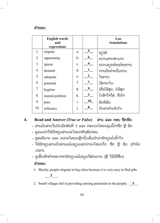 84
x ໃຫ້ນັກຮຽນ ຮຽນວິທີການປ່ຽນຄ ໍາຄຸນນາມໃຫ້ຖືກຕ້ອງຕາມລະດັບການສົມທຽບ.
x ໃຫ້ນັກຮຽນ ຮຽນຄ ໍາສັບກ່ຽວກັບການຮັກສາສິ່ງແວດລ້ອມໂດຍພື້ນຖານ.
x ເພື່ ອປູກຈິດສ ໍານຶກນັກຮຽນໃຫ້ຮູ້ຮັກສາສິ່ງແວດລ້ອມ.
Lesson 1 Living in the big cities
ບບົດຮຽນທີ 1 ການອາໃສຢູ່ໃນເມືອງໃຫຍ່
ໃນບົດຮຽນນີ້ນັກຮຽນ ຮຽນກ່ຽວກັບການດ ໍາລົງຊີວິດຢູ່ໃນເມືອງໃຫຍ່ ແລະ ສົມທຽບໃສ່ກັບ
ການດ ໍາລົງຊີວິດຢູ່ໃນເຂດຊົນນະບົດ.
1. Vocabulary ຄ ໍາສັບໃໝ່
- ກ່ອນເຂົ້າບົດຮຽນ ຄູບອກນັກຮຽນເປີດປຶ້ມ ແລະ ແນະນ ໍາໃຫ້ເຂົາເຈົ້າອ່ານຄ ໍາສັບ
ແລະ ຄວາມໝາຍຂອງຄ ໍາສັບໃນວົງຂອບດ້ວຍຕົນເອງກ່ອນ.
2. Listen and repeat ຟັງ ແລະ ເວົ້າຕາມ
- ຄູອ່ານຄ ໍາສັບໃນວົງຂອບແຕ່ລະຄ ໍາ 1 – 2 ຄັ້ງໃຫ້ນັກຮຽນຟັງ.
- ຄູອ່ານຄ ໍາສັບແຕ່ລະຄ ໍາຄືນໃຫ້ນັກຮຽນຟັງ ແລະ ອ່ານຕາມ 2 – 3 ຄັ້ງ.
- ຄູເອີ້ນນັກຮຽນຈ ໍານວນໜຶ່ ງອ່ານຄ ໍາສັບເທື່ ອລະຄົນ, ຄົນລະ 4 – 5 ຄ ໍາສັບ.
- ຄູບອກວິທີອອກສຽງໃຫ້ຖືກຕ້ອງ.
- ຄູອະທິບາຍຄວາມໝາຍຂອງຄ ໍາສັບໃນວົງຂອບໃຫ້ນັກຮຽນຕື່ມຖ້າຈ ໍາເປັນ.
3. Read and match ອ່ານ ແລະ ຈ ັບຄູ່
- ຄູອະທິບາຍວິທີດ ໍາເນີນກິດຈະກ ໍານີ້ໃຫ້ນັກຮຽນຟັງລະອຽດກ່ອນໂດຍອີງໃສ່ຕົວຢ່າງ
ໃນກິດຈະກ ໍານີ້.
- ຄູອະທິບາຍບົດອ່ານເປັນພາສາລາວໂດຍຫໍ້ຍກ່ອນ.
- ຄູກ ໍານົດເວລາໃຫ້ນັກຮຽນດ ໍາເນີນກິດຈະກ ໍານີ້ຕາມຕົວຢ່າງ.
- ຄູກວດແກ້ຄ ໍາຕອບຂອງກິດຈະກ ໍານີ້ໄດ້ຫຼາຍວິທີເຊັ່ ນ: ໃຫ້ນັກຮຽນອ່ານຄ ໍາຕອບ
ແລ້ວຄູຂຽນໃສ່ກະດານ, ໃຫ້ນັກຮຽນອ່ານ ຫຼືຶ ອອກມາຂຽນໃສ່ກະດານ.
 