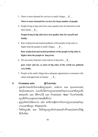 85
ຄ ໍາຕອບ:
English words
and
expressions
Lao
translations
1.
2.
3.
4.
5.
6.
7.
8.
9.
10.
migrate
opportunity
ignore
demand
adequate
potential
hygiene
mental problem
pure
influence
a.
b.
c.
d.
e.
f.
g.
h.
i.
j.
__5__
__6__
__4__
__1__
__2__
__7__
__9__
__3__
__10_
__8__
ພຽງພໍ
ຄວາມອາດສາມາດ
ຄວາມຮຽກຮ້ອງຕ້ອງການ
ການຍົກຍ້າຍຖິ່ນຖານ
ໂອກາດ
ມີອານາໄມ
(ທີ່ )ບໍລິສຸດ, ບໍລິສຸດ
ບໍ່ເອົາໃຈໃສ່, ຖືເບົາ
ອິດທິພົນ
ບັນຫາດ້ານຈິດໃຈ
4. Read and Answer (True or False) ອ່ານ ແລະ ຕອບ ຖືກ/ຜິດ
- ອ່ານບົດອ່ານໃນບົດເຝິກຫັດທີ່ 3 ແລະ ຕອບປະໂຫຍກລຸ່ມນີ້ວ່າຖືກ ຫຼື ຜິດ
- ຄູແນະນ ໍາໃຫ້ນັກຮຽນອ່ານປະໂຫຍກທັງໝົດກ່ອນ.
- ຄູອະທິບາຍ ແລະ ແປປະໂຫຍກເຫຼົ່ ານັ້ນເພີ່ ມຖ້າວ່ານັກຮຽນບໍ່ເຂົ້າໃຈ.
- ໃຫ້ນັກຮຽນອ່ານບົດອ່ານແລ້ວຂຽນບອກວ່າປະໂຫຍກໃດ ຖືກ ຫຼື ຜິດ (ກ ໍານົດ
ເວລາ).
- ຄູເອີ້ນເອົາຄ ໍາຕອບຈາກນັກຮຽນແລ້ວຂຽນໃສ່ກະດານ (ຫຼື ໃຊ້ວິທີອື່ນ).
ຄ ໍາຕອບ:
1. Mostly, people migrate to big cities because it is very easy to find jobs.
___T___
2. Small villages fail in providing earning potentials to the people. __T__
ສ.ວ.ສ
ສະຫງວນລິຂະສິດ
 