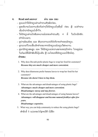 89
Lesson 2 Rubbish burning
ບົດຮຽນທີ 2 ການທ ໍາລາຍ/ເຜົາຂີ້ເຫຍື້ອ
ໃນບົດຮຽນນີ້ ນັກຮຽນ ຮຽນກ່ຽວກັບການຮັກສາສິ່ງແວດລ້ອມໃຫ້ດີຂຶ້ນໃນເຂດທີ່ ພວກເຂົາ
ອາໃສຢູ່.
1. Vocabulary ຄ ໍາສັບໃໝ່
- ກ່ອນເຂົ້າບົດຮຽນ ຄູບອກນັກຮຽນເປີດປຶ້ມ ແລະ ແນະນ ໍາໃຫ້ເຂົາເຈົ້າອ່ານຄ ໍາສັບ
ແລະ ຄວາມໝາຍຂອງຄ ໍາສັບໃນວົງຂອບດ້ວຍຕົນເອງກ່ອນ.
2. Listen and repeat ຟັງ ແລະ ເວົ້າຕາມ
- ຄູອ່ານຄ ໍາສັບໃນວົງຂອບແຕ່ລະຄ ໍາ 1 – 2 ຄັ້ງໃຫ້ນັກຮຽນຟັງ.
- ຄູອ່ານຄ ໍາສັບແຕ່ລະຄ ໍາຄືນໃຫ້ນັກຮຽນຟັງ ແລະ ອ່ານຕາມ 2 – 3 ຄັ້ງ.
- ຄູເອີ້ນນັກຮຽນຈ ໍານວນໜຶ່ ງອ່ານຄ ໍາສັບເທື່ ອລະຄົນ, ຄົນລະ 4 – 5 ຄ ໍາສັບ.
- ຄູບອກວິທີອອກສຽງໃຫ້ຖືກຕ້ອງ.
- ຄູອະທິບາຍຄວາມໝາຍຂອງຄ ໍາສັບໃນວົງຂອບໃຫ້ນັກຮຽນຕື່ມຖ້າຈ ໍາເປັນ.
3. Read and practise ອ່ານ ແລະ ເຝິກແອບ
- ຄູອ່ານບົດສົນທະນາໃຫ້ນັກຮຽນຟັງ1ຄັ້ງ.
- ຄູອ່ານບົດສົນທະນາຄືນອີກ ນັກຮຽນຟັງ ແລະ ອ່ານຕາມປະມານ 2 – 3 ຄັ້ງ.
- ຄູອະທິບາຍຄວາມໝາຍລວມຂອງບົດສົນທະນາ ເປັນພາສາລາວໂດຍຫຍໍ້ໃຫ້
ນັກຮຽນຟັງ ແລະ ຖາມ.
- ຄູ ແລະ ນັກຮຽນຜັດປ່ຽນບົດບາດກັນ.
- ຄູຈ ັດນັກຮຽນເປັນຄູ່ ເພື່ ອປະຕິບັດກິດຈະກ ໍາສົນທະນາໂດຍຜັດປ່ຽນບົດບາດກັນ.
- ຄູຍ່າງອ້ອມຫ້ອງເພື່ ອສັງເກດ ແລະ ຊ່ວຍນັກຮຽນໃນການປະຕິບັດກິດຈະກ ໍາຂອງ
ເຂົາເຈົ້າ.
- ຄູເອີ້ນເອົານັກຮຽນ 2 ຫຼື 3 ຄູ່ ຢືນຂຶ້ນ ຫຼື ອອກມາໜ້າກະດານ ເພື່ ອສະແດງ
ບົດບາດໃຫ້ໝູ່ໃນຫ້ອງຟັງເທື່ ອລະຄູ່.
ສ.ວ.ສ
ສະຫງວນລິຂະສິດ
 