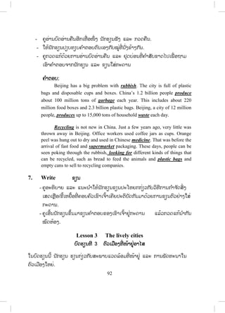 91
5. Read and match ອ່ານ ແລະ ຈ ັບຄູ່
- ຄູອະທິບາຍວິທີດ ໍາເນີນກິດຈະກ ໍານີ້ໃຫ້ນັກຮຽນຟັງລະອຽດກ່ອນໂດຍອີງໃສ່ຕົວຢ່າງ
ໃນກິດຈະກ ໍານີ້.
- ຄູອະທິບາຍບົດອ່ານເປັນພາສາລາວໂດຍຫຍໍ້ກ່ອນ.
- ຄູກ ໍານົດເວລາໃຫ້ນັກຮຽນດ ໍາເນີນກິດຈະກ ໍານີ້ຕາມຕົວຢ່າງ.
- ຄູກວດແກ້ຄ ໍາຕອບຂອງກິດຈະກ ໍານີ້ໄດ້ຫຼາຍວິທີເຊັ່ ນໃຫ້ນັກຮຽນອ່ານຄ ໍາຕອບແລ້ວ
ຄູຂຽນໃສ່ກະດານ ຫຼື ໃຫ້ນັກຮຽນອ່ານ ຫຼື ອອກມາຂຽນໃສ່ກະດານ.
ຄ ໍາຕອບ:
English words and
expressions
Lao
translations
1.
2.
3.
4.
5.
6.
7.
8.
9.
10.
11.
cause
effect
consist of
plastic
dioxin
anti-pollution day
awareness
dangerous
health
environment
rubbish
a.
b.
c.
d.
e.
f.
g.
h.
i.
j.
k.
__5__
__7__
__9__
__11__
__10__
__6__
__3__
__1__
__4__
__2__
__8__
ສານໄດອັອກຊິນ(ສານພິດ)
ສະຕິຕື່ນຕົວ
ສຸຂະພາບ
ຂີ້ເຫຍື້ອ
ສິ່ງແວດລ້ອມ
ວັນຕ້ານມ ົນລະພິດ
ປະກອບດ້ວຍ
ສາເຫດ
ປລາສະຕິກ
ຜົນສະທ້ອນ
ອັນຕະລາຍ
6. Listen and complete ຟັງ ແລະ ຕື່ມໃຫ້ຄົບ
- ຄູອະທິບາຍວິທີການດ ໍາເນີນກິດຈະກ ໍາ ແລະ ໃຫ້ນັກຮຽນອ່ານບົດອ່ານກ່ອນ.
- ຄູອະທິບາຍຄ ໍາສັບເປັນພາສາລາວຖ້າຈ ໍາເປັນ.
- ຄູອ່ານຜ່ານບົດອ່ານ 1 ຫຼື 2 ຄັ້ງໃຫ້ນັກຮຽນຟັງ.
- ຄູອ່ານບົດອ່ານຊ້າໆເພື່ ອໃຫ້ນັກຮຽນຂຽນຄ ໍາສັບທີ່ ຂາດໄປໃສ່ບ່ອນຫວ່າງຄືນ.
ສ.ວ.ສ
ສະຫງວນລິຂະສິດ
 