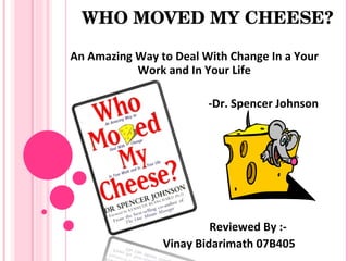 WHO MOVED MY CHEESE?

An Amazing Way to Deal With Change In a Your
           Work and In Your Life

                        -Dr. Spencer Johnson




                         Reviewed By :-
                Vinay Bidarimath 07B405
 