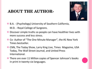 ABOUT THE AUTHOR­


   B.A. - (Psychology) University of Southern California,
    M.D. - Royal College of Surgeons.
   Discover simple truths so people can have healthier lives with
    more success and less stress.
   Co- Author of “The One Minute Manager”, the #1 New York
    Times bestseller.
   CNN, The Today Show, Larry King Live, Times Magazine, USA
    Today, The Wall Street Journal, and United Press
    International.
   There are over 11 Million copies of Spencer Johnson’s books
    in print in twenty-six languages.
 