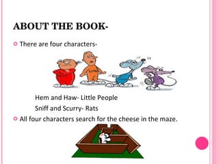 ABOUT THE BOOK­
   There are four characters-




        Hem and Haw- Little People
        Sniff and Scurry- Rats
 All four characters search for the cheese in the maze.
 