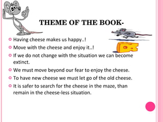 THEME OF THE BOOK­

 Having cheese makes us happy..!
 Move with the cheese and enjoy it..!

 If we do not change with the situation we can become
  extinct.
 We must move beyond our fear to enjoy the cheese.

 To have new cheese we must let go of the old cheese.

 It is safer to search for the cheese in the maze, than
  remain in the cheese-less situation.
 