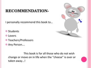 RECOMMENDATION­

I personally recommend this book to…

 Students
 Lovers

 Teachers/Professors

 Any Person….



               This book is for all those who do not wish
    change or move on in life when the “cheese” is over or
    taken away…!
 