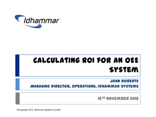 Calculating ROI for an OEE
                                  System
                                                John Roberts
            Managing Director, Operations, Idhammar Systems

                                           15th November 2012

©Copyright 2012 Idhammar Systems Limited
 