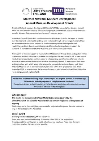 Marches Network, Museum Development
                Annual Museum Development Grants
The West Midlands Museum Development Officers (WMMDOs) are part of the Marches Network
which has been awarded funds by Arts Council England (ACE)until March 2015 to deliver ambitious
plans for Museum Development across the region’s museum sector.

The WMMDOs work closely with individual museums and networks across the region to support
their development, sustainability and long term resilience through a broad range of actions.These
are delivered under the broad umbrella of four distinct Programme areasOrganisational
Health,Users and their Experiences,Collections and Sector Resilienceand always support the
standards of Accreditation and further ACE’s five goals for museums (see below).

The majority of financial support to museums from MDOs comes through direct participation in their
programmes and MDO led projects; however it is recognised that each museum has its own unique
needs, trajectories and plans and that access to a freestanding grant fund can often add value to
activities at a time most suitable for the museum. Historically, in order to meet specific local need
and to stimulate work which would otherwise not be completed or embarked upon, each West
Midlands MDO has run an open access small grant fund within their geographical area. From
November 2012, in order to make the best use of resources,sub-regional funds will be combined to
run as asingle,annual, regional fund.


Please read all of the following pages to ensure you are eligible, provide us with the right
              information and are prepared to comply with the conditions.
  If you wish to discuss further the details of the fund or your application, please contact your own
                               MDO well in advance of the closing date.



Who can apply
This fund is for museums in the West Midlands (the areas covered by the
WMMDOs)which are currently Accredited or are formally registered to the process of
applying.
Applications can be from individual museums or for projects involving more than one museum as
long as the lead applicant is Accredited.

Size of award
Bids for grants from £200 to £2,000 are welcomed.
There is no need for matched funding. Grants may cover 100% of the project costs.
It is also possibleto use the grant to match otherfunds you may have. Please note there are
restrictions on when the grant is to be spent by.
 