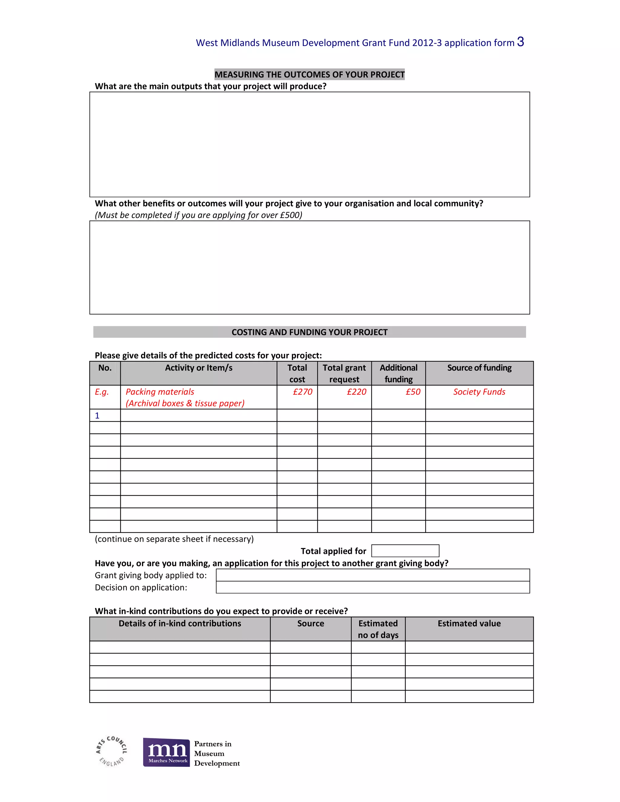 West Midlands Museum Development Grant Fund 2012-3 application form 3

                            MEASURING THE OUTCOMES OF YOUR PROJECT
What are the main outputs that your project will produce?




What other benefits or outcomes will your project give to your organisation and local community?
(Must be completed if you are applying for over £500)




                                    COSTING AND FUNDING YOUR PROJECT

Please give details of the predicted costs for your project:
 No.               Activity or Item/s              Total     Total grant   Additional     Source of funding
                                                   cost       request       funding
E.g.    Packing materials                           £270           £220           £50        Society Funds
        (Archival boxes & tissue paper)
1




(continue on separate sheet if necessary)
                                                     Total applied for
Have you, or are you making, an application for this project to another grant giving body?
Grant giving body applied to:
Decision on application:

What in-kind contributions do you expect to provide or receive?
     Details of in-kind contributions             Source             Estimated          Estimated value
                                                                     no of days
 