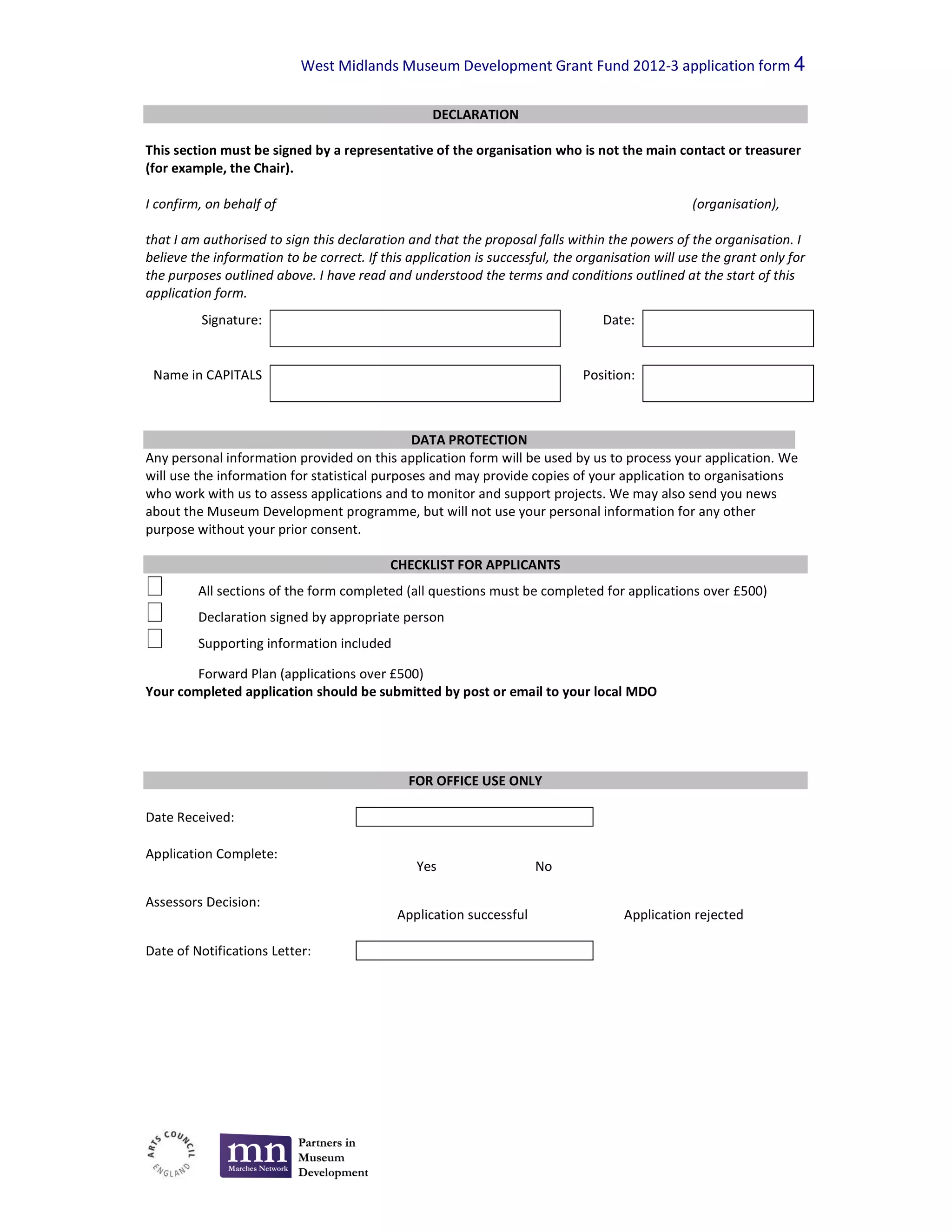 West Midlands Museum Development Grant Fund 2012-3 application form 4

                                                   DECLARATION

This section must be signed by a representative of the organisation who is not the main contact or treasurer
(for example, the Chair).

I confirm, on behalf of                                                                          (organisation),

that I am authorised to sign this declaration and that the proposal falls within the powers of the organisation. I
believe the information to be correct. If this application is successful, the organisation will use the grant only for
the purposes outlined above. I have read and understood the terms and conditions outlined at the start of this
application form.
          Signature:                                                             Date:


 Name in CAPITALS                                                             Position:



                                               DATA PROTECTION
Any personal information provided on this application form will be used by us to process your application. We
will use the information for statistical purposes and may provide copies of your application to organisations
who work with us to assess applications and to monitor and support projects. We may also send you news
about the Museum Development programme, but will not use your personal information for any other
purpose without your prior consent.

                                           CHECKLIST FOR APPLICANTS
         All sections of the form completed (all questions must be completed for applications over £500)
         Declaration signed by appropriate person
         Supporting information included

        Forward Plan (applications over £500)
Your completed application should be submitted by post or email to your local MDO




                                               FOR OFFICE USE ONLY

Date Received:

Application Complete:
                                                Yes                   No

Assessors Decision:
                                             Application successful                  Application rejected

Date of Notifications Letter:
 