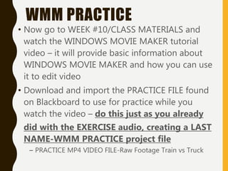 WMM PRACTICE
• Now go to WEEK #10/CLASS MATERIALS and
watch the WINDOWS MOVIE MAKER tutorial
video – it will provide basic information about
WINDOWS MOVIE MAKER and how you can use
it to edit video
• Download and import the PRACTICE FILE found
on Blackboard to use for practice while you
watch the video – do this just as you already
did with the EXERCISE audio, creating a LAST
NAME-WMM PRACTICE project file
– PRACTICE MP4 VIDEO FILE-Raw Footage Train vs Truck
 