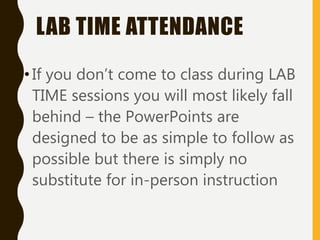 LAB TIME ATTENDANCE
•If you don’t come to class during LAB
TIME sessions you will most likely fall
behind – the PowerPoints are
designed to be as simple to follow as
possible but there is simply no
substitute for in-person instruction
 