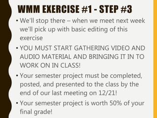 • We’ll stop there – when we meet next week
we’ll pick up with basic editing of this
exercise
• YOU MUST START GATHERING VIDEO AND
AUDIO MATERIAL AND BRINGING IT IN TO
WORK ON IN CLASS!
• Your semester project must be completed,
posted, and presented to the class by the
end of our last meeting on 12/21!
• Your semester project is worth 50% of your
final grade!
WMM EXERCISE #1 - STEP #3
 