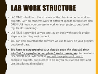 LAB WORK STRUCTURE
• LAB TIME is built into the structure of the class in order to work on
projects. Even so, students work at different speeds so there are also
OPEN LAB hours you can use to work on your projects outside of
regular class meetings.
• LAB TIME is provided so you can stay on track with specific project
steps in a teaching environment.
• You can also download the software we use to work on your projects
outside of class.
• We have to stay together as a class so once the class lab time
allotted for a project is completed, we’re moving on. Remember -
NO CREDIT FOR LATE WORK! You will have plenty of time to
complete projects, but in order to do so you must attend class and
use the allotted time wisely
 