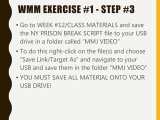 • Go to WEEK #12/CLASS MATERIALS and save
the NY PRISON BREAK SCRIPT file to your USB
drive in a folder called “MMJ VIDEO”
• To do this right-click on the file(s) and choose
“Save Link/Target As” and navigate to your
USB and save them in the folder “MMJ VIDEO”
• YOU MUST SAVE ALL MATERIAL ONTO YOUR
USB DRIVE!
WMM EXERCISE #1 - STEP #3
 