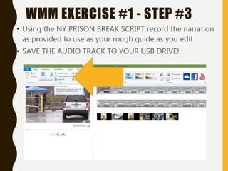 • Using the NY PRISON BREAK SCRIPT record the narration
as provided to use as your rough guide as you edit
• SAVE THE AUDIO TRACK TO YOUR USB DRIVE!
WMM EXERCISE #1 - STEP #3
 