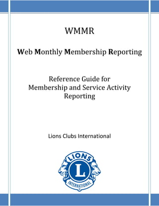 WMMR

Web Monthly Membership Reporting


      Reference Guide for
  Membership and Service Activity
           Reporting




        Lions Clubs International
 