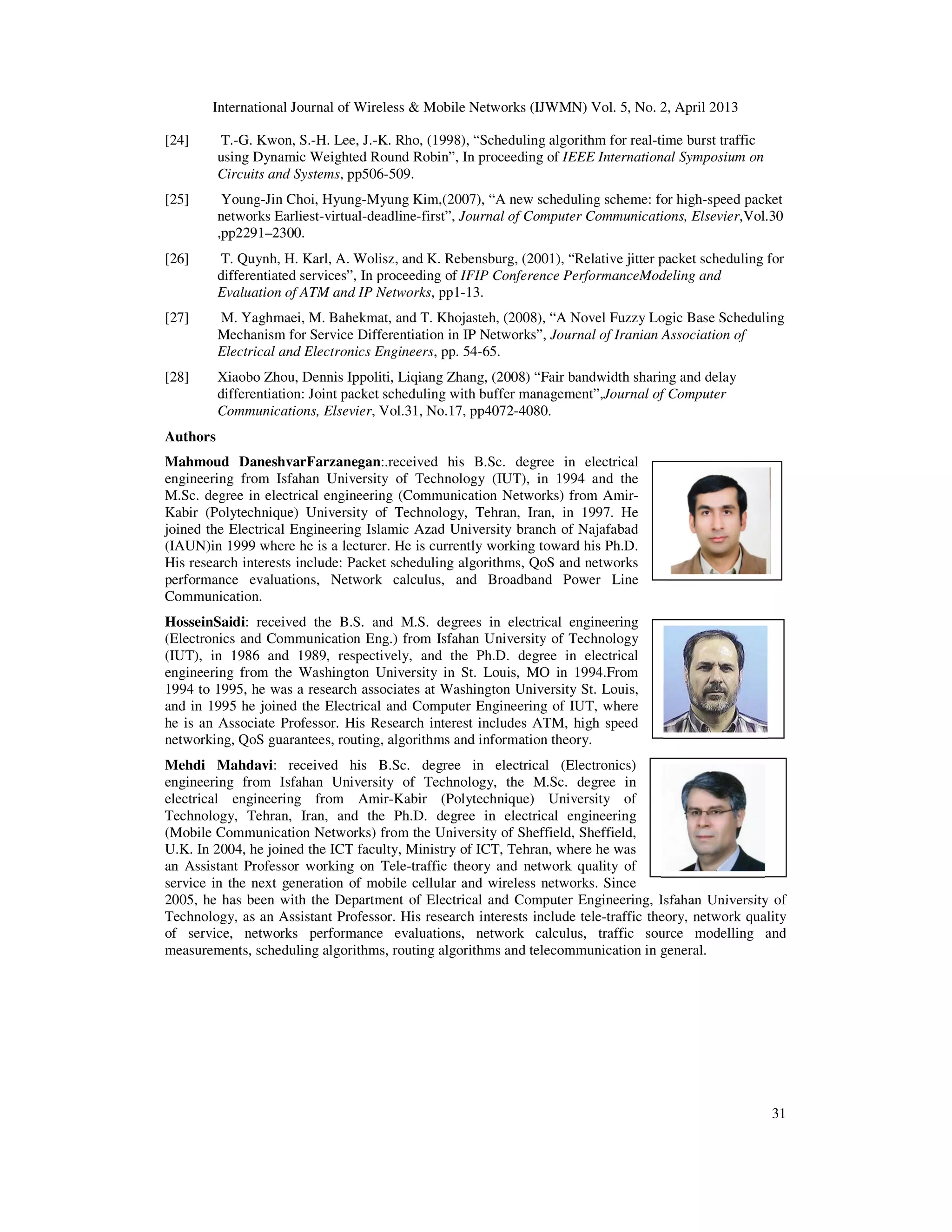 International Journal of Wireless & Mobile Networks (IJWMN) Vol. 5, No. 2, April 2013
31
[24] T.-G. Kwon, S.-H. Lee, J.-K. Rho, (1998), “Scheduling algorithm for real-time burst traffic
using Dynamic Weighted Round Robin”, In proceeding of IEEE International Symposium on
Circuits and Systems, pp506-509.
[25] Young-Jin Choi, Hyung-Myung Kim,(2007), “A new scheduling scheme: for high-speed packet
networks Earliest-virtual-deadline-first”, Journal of Computer Communications, Elsevier,Vol.30
,pp2291–2300.
[26] T. Quynh, H. Karl, A. Wolisz, and K. Rebensburg, (2001), “Relative jitter packet scheduling for
differentiated services”, In proceeding of IFIP Conference PerformanceModeling and
Evaluation of ATM and IP Networks, pp1-13.
[27] M. Yaghmaei, M. Bahekmat, and T. Khojasteh, (2008), “A Novel Fuzzy Logic Base Scheduling
Mechanism for Service Differentiation in IP Networks”, Journal of Iranian Association of
Electrical and Electronics Engineers, pp. 54-65.
[28] Xiaobo Zhou, Dennis Ippoliti, Liqiang Zhang, (2008) “Fair bandwidth sharing and delay
differentiation: Joint packet scheduling with buffer management”,Journal of Computer
Communications, Elsevier, Vol.31, No.17, pp4072-4080.
Authors
Mahmoud DaneshvarFarzanegan:.received his B.Sc. degree in electrical
engineering from Isfahan University of Technology (IUT), in 1994 and the
M.Sc. degree in electrical engineering (Communication Networks) from Amir-
Kabir (Polytechnique) University of Technology, Tehran, Iran, in 1997. He
joined the Electrical Engineering Islamic Azad University branch of Najafabad
(IAUN)in 1999 where he is a lecturer. He is currently working toward his Ph.D.
His research interests include: Packet scheduling algorithms, QoS and networks
performance evaluations, Network calculus, and Broadband Power Line
Communication.
HosseinSaidi: received the B.S. and M.S. degrees in electrical engineering
(Electronics and Communication Eng.) from Isfahan University of Technology
(IUT), in 1986 and 1989, respectively, and the Ph.D. degree in electrical
engineering from the Washington University in St. Louis, MO in 1994.From
1994 to 1995, he was a research associates at Washington University St. Louis,
and in 1995 he joined the Electrical and Computer Engineering of IUT, where
he is an Associate Professor. His Research interest includes ATM, high speed
networking, QoS guarantees, routing, algorithms and information theory.
Mehdi Mahdavi: received his B.Sc. degree in electrical (Electronics)
engineering from Isfahan University of Technology, the M.Sc. degree in
electrical engineering from Amir-Kabir (Polytechnique) University of
Technology, Tehran, Iran, and the Ph.D. degree in electrical engineering
(Mobile Communication Networks) from the University of Sheffield, Sheffield,
U.K. In 2004, he joined the ICT faculty, Ministry of ICT, Tehran, where he was
an Assistant Professor working on Tele-traffic theory and network quality of
service in the next generation of mobile cellular and wireless networks. Since
2005, he has been with the Department of Electrical and Computer Engineering, Isfahan University of
Technology, as an Assistant Professor. His research interests include tele-traffic theory, network quality
of service, networks performance evaluations, network calculus, traffic source modelling and
measurements, scheduling algorithms, routing algorithms and telecommunication in general.
 