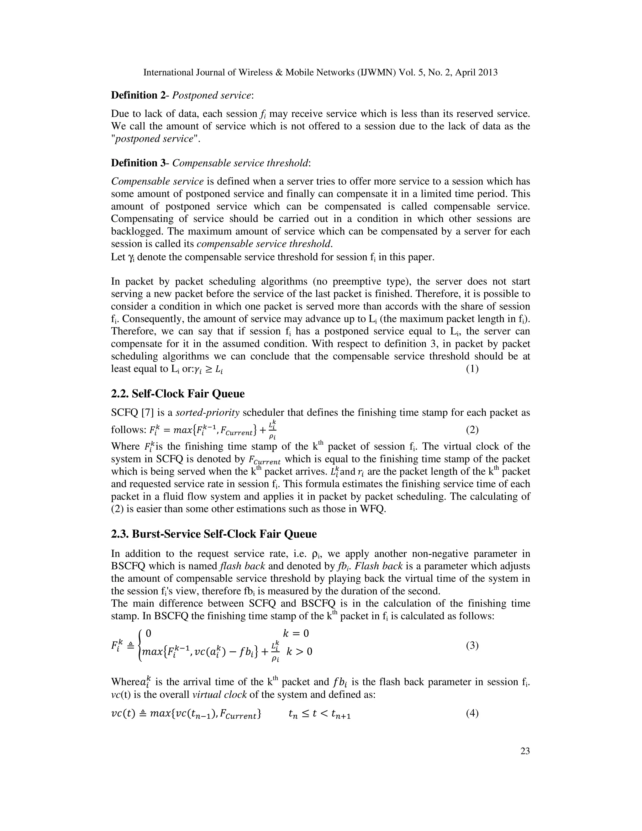 International Journal of Wireless & Mobile Networks (IJWMN) Vol. 5, No. 2, April 2013
23
Definition 2- Postponed service:
Due to lack of data, each session fi may receive service which is less than its reserved service.
We call the amount of service which is not offered to a session due to the lack of data as the
"postponed service".
Definition 3- Compensable service threshold:
Compensable service is defined when a server tries to offer more service to a session which has
some amount of postponed service and finally can compensate it in a limited time period. This
amount of postponed service which can be compensated is called compensable service.
Compensating of service should be carried out in a condition in which other sessions are
backlogged. The maximum amount of service which can be compensated by a server for each
session is called its compensable service threshold.
Let γi denote the compensable service threshold for session fi in this paper.
In packet by packet scheduling algorithms (no preemptive type), the server does not start
serving a new packet before the service of the last packet is finished. Therefore, it is possible to
consider a condition in which one packet is served more than accords with the share of session
fi. Consequently, the amount of service may advance up to Li (the maximum packet length in fi).
Therefore, we can say that if session fi has a postponed service equal to Li, the server can
compensate for it in the assumed condition. With respect to definition 3, in packet by packet
scheduling algorithms we can conclude that the compensable service threshold should be at
least equal to Li or:ߛ௜ ൒ ‫ܮ‬௜ (1)
2.2. Self-Clock Fair Queue
SCFQ [7] is a sorted-priority scheduler that defines the finishing time stamp for each packet as
follows: ‫ܨ‬௜
௞
ൌ ݉ܽ‫ݔ‬൛‫ܨ‬௜
௞ିଵ
, ‫ܨ‬஼௨௥௥௘௡௧ൟ ൅
௅೔
ೖ
ఘ೔
(2)
Where ‫ܨ‬௜
௞
is the finishing time stamp of the kth
packet of session fi. The virtual clock of the
system in SCFQ is denoted by ‫ܨ‬஼௨௥௥௘௡௧ which is equal to the finishing time stamp of the packet
which is being served when the kth
packet arrives. ‫ܮ‬௜
௞
and	‫ݎ‬௜ are the packet length of the kth
packet
and requested service rate in session fi. This formula estimates the finishing service time of each
packet in a fluid flow system and applies it in packet by packet scheduling. The calculating of
(2) is easier than some other estimations such as those in WFQ.
2.3. Burst-Service Self-Clock Fair Queue
In addition to the request service rate, i.e. ρi, we apply another non-negative parameter in
BSCFQ which is named flash back and denoted by fbi. Flash back is a parameter which adjusts
the amount of compensable service threshold by playing back the virtual time of the system in
the session fi's view, therefore fbi is measured by the duration of the second.
The main difference between SCFQ and BSCFQ is in the calculation of the finishing time
stamp. In BSCFQ the finishing time stamp of the kth
packet in fi is calculated as follows:
‫ܨ‬௜
௞
≜ ൝
0																																																							݇ ൌ 0
݉ܽ‫ݔ‬൛‫ܨ‬௜
௞ିଵ
, ‫ܿݒ‬ሺܽ௜
௞
ሻ െ ݂ܾ௜ൟ ൅
௅೔
ೖ
ఘ೔
		݇ ൐ 0
(3)
Whereܽ௜
௞
is the arrival time of the kth
packet and ݂ܾ௜ is the flash back parameter in session fi.
vc(t) is the overall virtual clock of the system and defined as:
‫ܿݒ‬ሺ‫ݐ‬ሻ ≜ ݉ܽ‫	ݔ‬ሼ‫ܿݒ‬ሺ‫ݐ‬௡ିଵሻ, ‫ܨ‬஼௨௥௥௘௡௧ሽ ‫ݐ‬௡ ൑ ‫ݐ‬ ൏ ‫ݐ‬௡ାଵ (4)
 
