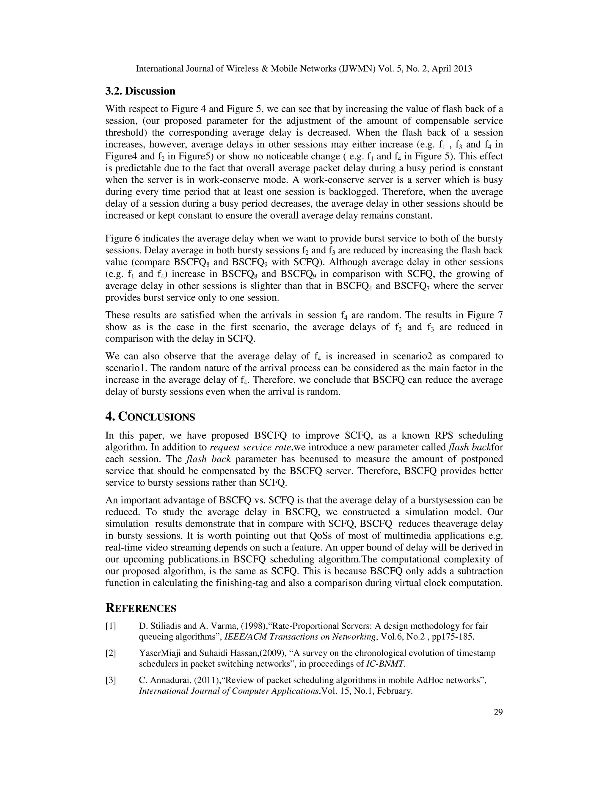 International Journal of Wireless & Mobile Networks (IJWMN) Vol. 5, No. 2, April 2013
29
3.2. Discussion
With respect to Figure 4 and Figure 5, we can see that by increasing the value of flash back of a
session, (our proposed parameter for the adjustment of the amount of compensable service
threshold) the corresponding average delay is decreased. When the flash back of a session
increases, however, average delays in other sessions may either increase (e.g. f1 , f3 and f4 in
Figure4 and f2 in Figure5) or show no noticeable change ( e.g. f1 and f4 in Figure 5). This effect
is predictable due to the fact that overall average packet delay during a busy period is constant
when the server is in work-conserve mode. A work-conserve server is a server which is busy
during every time period that at least one session is backlogged. Therefore, when the average
delay of a session during a busy period decreases, the average delay in other sessions should be
increased or kept constant to ensure the overall average delay remains constant.
Figure 6 indicates the average delay when we want to provide burst service to both of the bursty
sessions. Delay average in both bursty sessions f2 and f3 are reduced by increasing the flash back
value (compare BSCFQ8 and BSCFQ9 with SCFQ). Although average delay in other sessions
(e.g. f1 and f4) increase in BSCFQ8 and BSCFQ9 in comparison with SCFQ, the growing of
average delay in other sessions is slighter than that in BSCFQ4 and BSCFQ7 where the server
provides burst service only to one session.
These results are satisfied when the arrivals in session f4 are random. The results in Figure 7
show as is the case in the first scenario, the average delays of f2 and f3 are reduced in
comparison with the delay in SCFQ.
We can also observe that the average delay of f4 is increased in scenario2 as compared to
scenario1. The random nature of the arrival process can be considered as the main factor in the
increase in the average delay of f4. Therefore, we conclude that BSCFQ can reduce the average
delay of bursty sessions even when the arrival is random.
4. CONCLUSIONS
In this paper, we have proposed BSCFQ to improve SCFQ, as a known RPS scheduling
algorithm. In addition to request service rate,we introduce a new parameter called flash backfor
each session. The flash back parameter has beenused to measure the amount of postponed
service that should be compensated by the BSCFQ server. Therefore, BSCFQ provides better
service to bursty sessions rather than SCFQ.
An important advantage of BSCFQ vs. SCFQ is that the average delay of a burstysession can be
reduced. To study the average delay in BSCFQ, we constructed a simulation model. Our
simulation results demonstrate that in compare with SCFQ, BSCFQ reduces theaverage delay
in bursty sessions. It is worth pointing out that QoSs of most of multimedia applications e.g.
real-time video streaming depends on such a feature. An upper bound of delay will be derived in
our upcoming publications.in BSCFQ scheduling algorithm.The computational complexity of
our proposed algorithm, is the same as SCFQ. This is because BSCFQ only adds a subtraction
function in calculating the finishing-tag and also a comparison during virtual clock computation.
REFERENCES
[1] D. Stiliadis and A. Varma, (1998),“Rate-Proportional Servers: A design methodology for fair
queueing algorithms”, IEEE/ACM Transactions on Networking, Vol.6, No.2 , pp175-185.
[2] YaserMiaji and Suhaidi Hassan,(2009), “A survey on the chronological evolution of timestamp
schedulers in packet switching networks”, in proceedings of IC-BNMT.
[3] C. Annadurai, (2011),“Review of packet scheduling algorithms in mobile AdHoc networks”,
International Journal of Computer Applications,Vol. 15, No.1, February.
 