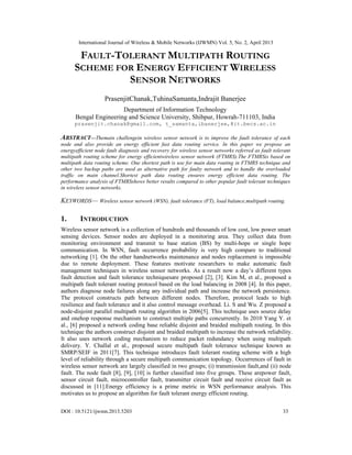 International Journal of Wireless & Mobile Networks (IJWMN) Vol. 5, No. 2, April 2013
DOI : 10.5121/ijwmn.2013.5203 33
FAULT-TOLERANT MULTIPATH ROUTING
SCHEME FOR ENERGY EFFICIENT WIRELESS
SENSOR NETWORKS
PrasenjitChanak,TuhinaSamanta,Indrajit Banerjee
Department of Information Technology
Bengal Engineering and Science University, Shibpur, Howrah-711103, India
prasenjit.chanak@gmail.com, t_samanta,ibanerjee,@it.becs.ac.in
ABSTRACT—Themain challengein wireless sensor network is to improve the fault tolerance of each
node and also provide an energy efficient fast data routing service. In this paper we propose an
energyefficient node fault diagnosis and recovery for wireless sensor networks referred as fault tolerant
multipath routing scheme for energy efficientwireless sensor network (FTMRS).The FTMRSis based on
multipath data routing scheme. One shortest path is use for main data routing in FTMRS technique and
other two backup paths are used as alternative path for faulty network and to handle the overloaded
traffic on main channel.Shortest path data routing ensures energy efficient data routing. The
performance analysis of FTMRSshows better results compared to other popular fault tolerant techniques
in wireless sensor networks.
KEYWORDS— Wireless sensor network (WSN), fault tolerance (FT), load balance,multipath routing.
1. INTRODUCTION
Wireless sensor network is a collection of hundreds and thousands of low cost, low power smart
sensing devices. Sensor nodes are deployed in a monitoring area. They collect data from
monitoring environment and transmit to base station (BS) by multi-hope or single hope
communication. In WSN, fault occurrence probability is very high compare to traditional
networking [1]. On the other handnetworks maintenance and nodes replacement is impossible
due to remote deployment. These features motivate researchers to make automatic fault
management techniques in wireless sensor networks. As a result now a day’s different types
fault detection and fault tolerance techniquesare proposed [2], [3]. Kim M, et al., proposed a
multipath fault tolerant routing protocol based on the load balancing in 2008 [4]. In this paper,
authors diagnose node failures along any individual path and increase the network persistence.
The protocol constructs path between different nodes. Therefore, protocol leads to high
resilience and fault tolerance and it also control message overhead. Li. S and Wu. Z proposed a
node-disjoint parallel multipath routing algorithm in 2006[5]. This technique uses source delay
and onehop response mechanism to construct multiple paths concurrently. In 2010 Yang Y. et
al., [6] proposed a network coding base reliable disjoint and braided multipath routing. In this
technique the authors construct disjoint and braided multipath to increase the network reliability.
It also uses network coding mechanism to reduce packet redundancy when using multipath
delivery. Y. Challal et al., proposed secure multipath fault tolerance technique known as
SMRP/SEIF in 2011[7]. This technique introduces fault tolerant routing scheme with a high
level of reliability through a secure multipath communication topology. Occurrences of fault in
wireless sensor network are largely classified in two groups; (i) transmission fault,and (ii) node
fault. The node fault [8], [9], [10] is further classified into five groups. These arepower fault,
sensor circuit fault, microcontroller fault, transmitter circuit fault and receive circuit fault as
discussed in [11].Energy efficiency is a prime metric in WSN performance analysis. This
motivates us to propose an algorithm for fault tolerant energy efficient routing.
 